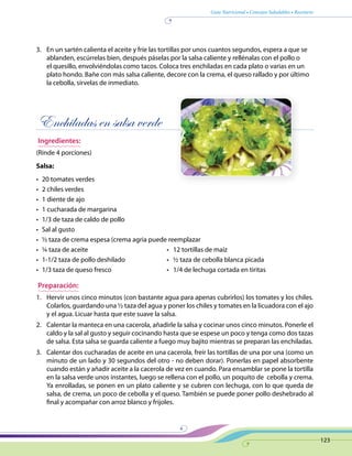 Guía Nutricional • Consejos Saludables • Recetario
123
3.	 En un sartén calienta el aceite y fríe las tortillas por unos cuantos segundos, espera a que se
ablanden, escúrrelas bien, después páselas por la salsa caliente y rellénalas con el pollo o
el quesillo, envolviéndolas como tacos. Coloca tres enchiladas en cada plato o varias en un
plato hondo. Bañe con más salsa caliente, decore con la crema, el queso rallado y por último
la cebolla, sírvelas de inmediato.
Enchiladas en salsa verde
Ingredientes:
(Rinde 4 porciones)
Salsa:
•	 20 tomates verdes
•	 2 chiles verdes
•	 1 diente de ajo
•	 1 cucharada de margarina
•	 1/3 de taza de caldo de pollo
•	 Sal al gusto
•	 ½ taza de crema espesa (crema agria puede reemplazar
•	 ¼ taza de aceite	 •   12 tortillas de maíz
•	 1-1/2 taza de pollo deshilado	 •   ½ taza de cebolla blanca picada	
•	 1/3 taza de queso fresco 	 •   1/4 de lechuga cortada en tiritas
Preparación:
1.	 Hervir unos cinco minutos (con bastante agua para apenas cubrirlos) los tomates y los chiles.
Colarlos, guardando una ½ taza del agua y poner los chiles y tomates en la licuadora con el ajo
y el agua. Licuar hasta que este suave la salsa.
2.	 Calentar la manteca en una cacerola, añadirle la salsa y cocinar unos cinco minutos. Ponerle el
caldo y la sal al gusto y seguir cocinando hasta que se espese un poco y tenga como dos tazas
de salsa. Esta salsa se guarda caliente a fuego muy bajito mientras se preparan las enchiladas.
3.	 Calentar dos cucharadas de aceite en una cacerola, freír las tortillas de una por una (como un
minuto de un lado y 30 segundos del otro - no deben dorar). Ponerlas en papel absorbente
cuando están y añadir aceite a la cacerola de vez en cuando. Para ensamblar se pone la tortilla
en la salsa verde unos instantes, luego se rellena con el pollo, un poquito de cebolla y crema.
Ya enrolladas, se ponen en un plato caliente y se cubren con lechuga, con lo que queda de
salsa, de crema, un poco de cebolla y el queso. También se puede poner pollo deshebrado al
final y acompañar con arroz blanco y frijoles.
 