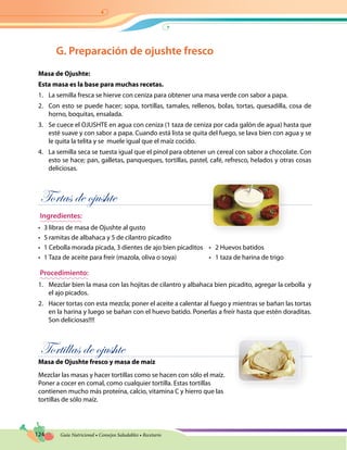 124 Guía Nutricional • Consejos Saludables • Recetario
G. Preparación de ojushte fresco
Masa de Ojushte:
Esta masa es la base para muchas recetas.
1.	 La semilla fresca se hierve con ceniza para obtener una masa verde con sabor a papa.
2.	 Con esto se puede hacer; sopa, tortillas, tamales, rellenos, bolas, tortas, quesadilla, cosa de
horno, boquitas, ensalada.
3.	 Se cuece el OJUSHTE en agua con ceniza (1 taza de ceniza por cada galón de agua) hasta que
esté suave y con sabor a papa. Cuando está lista se quita del fuego, se lava bien con agua y se
le quita la telita y se muele igual que el maíz cocido.
4.	 La semilla seca se tuesta igual que el pinol para obtener un cereal con sabor a chocolate. Con
esto se hace; pan, galletas, panqueques, tortillas, pastel, café, refresco, helados y otras cosas
deliciosas.
Tortas de ojushte
Ingredientes:
•	 3 libras de masa de Ojushte al gusto
•	 5 ramitas de albahaca y 5 de cilantro picadito
•	 1 Cebolla morada picada, 3 dientes de ajo bien picaditos	 •   2 Huevos batidos
•	 1 Taza de aceite para freír (mazola, oliva o soya)	 •   1 taza de harina de trigo
Procedimiento:
1.	 Mezclar bien la masa con las hojitas de cilantro y albahaca bien picadito, agregar la cebolla y
el ajo picados.
2.	 Hacer tortas con esta mezcla; poner el aceite a calentar al fuego y mientras se bañan las tortas
en la harina y luego se bañan con el huevo batido. Ponerlas a freír hasta que estén doraditas.
Son deliciosas!!!!
Tortillas de ojushte
Masa de Ojushte fresco y masa de maíz
Mezclar las masas y hacer tortillas como se hacen con sólo el maíz.
Poner a cocer en comal, como cualquier tortilla. Estas tortillas
contienen mucho más proteína, calcio, vitamina C y hierro que las
tortillas de sólo maíz.
 