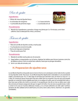 126 Guía Nutricional • Consejos Saludables • Recetario
Pure de ojushte
Ingredientes:
•	 3 libras de masa de Ojushte fresco
•	 4 cucharadas de margarina	 •   1 a 2 tazas de leche
•	 1 cucharadita de pimienta negra	 •   2 cucharadas de sal
Procedimiento:
1.	 Mezclar los ingredientes y ponerlos a fuego muy lento por 5 a 10 minutos, servir bien
caliente. Esto es ideal para los niños y ancianos.
Tostones de ojushte
Ingredientes:
•	 1 libra de semilla de Ojushte cocida y machucada
•	 1 Cucharada de consomé de pollo
•	 Harina de trigo para empanizar
•	 1 Taza de aceite para freír
Procedimiento:
1.	 Mezclar la semilla machucada con el consomé.
2.	 Haga bolitas y empanizarlas con la harina. Aplastar las bolitas para formar tostones como los
de plátano, poner a freír en aceite bien caliente, hasta que se pongan doraditos.
3.	 Servir con salsa de tomate y sal.
H. Preparacion de ojushte seco
La semilla de Ojushte se lo puede secar al sol, en horno o en comal para comer todo el año cuando
no hay Ojushte verde. Para secar la semilla de Ojushte dejarlo bien extendido en una zaranda de
malla o una lámina por 10 a 15 días bajo el sol hasta que esté bien seco. En horno se seca en 1 o
2 días. En comal son pocas horas pero hay que cuidar que no se queme. Una vez seca se le puede
guardar en costal de manta colgado para que no se pegue al suelo, pues la humedad del suelo o
piso hace que se llene de moho y se arruine. Si se guarda por más de un mes se debe sacar cada
dos semanas al sol para asegurarse de que no agarre el moho. Una vez seco se puede tostar, moler
y comer en la casa en muchas deliciosas recetas, y es un buen alimento con alto valor nutritivo
(proteína de alta calidad como la del huevo y la carne, tiene calcio, hierro, vitamina C en grandes
cantidades).
 