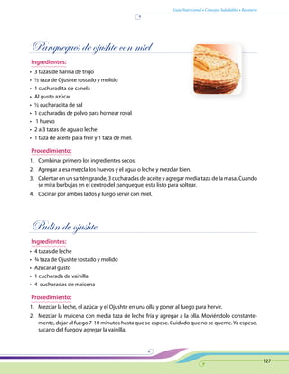 Guía Nutricional • Consejos Saludables • Recetario
127
Panqueques de ojushte con miel
Ingredientes:
•	 3 tazas de harina de trigo
•	 ½ taza de Ojushte tostado y molido
•	 1 cucharadita de canela
•	 Al gusto azúcar
•	 ½ cucharadita de sal
•	 1 cucharadas de polvo para hornear royal
•	 1 huevo
•	 2 a 3 tazas de agua o leche
•	 1 taza de aceite para freír y 1 taza de miel.
Procedimiento:
1.	 Combinar primero los ingredientes secos.
2.	 Agregar a esa mezcla los huevos y el agua o leche y mezclar bien.
3.	 Calentar en un sartén grande, 3 cucharadas de aceite y agregar media taza de la masa. Cuando
se mira burbujas en el centro del panqueque, esta listo para voltear.
4.	 Cocinar por ambos lados y luego servir con miel.
Pudin de ojushte
Ingredientes:
•	 4 tazas de leche
•	 ¾ taza de Ojushte tostado y molido
•	 Azúcar al gusto
•	 1 cucharada de vainilla
•	 4 cucharadas de maicena
Procedimiento:
1.	 Mezclar la leche, el azúcar y el Ojushte en una olla y poner al fuego para hervir.
2.	 Mezclar la maicena con media taza de leche fría y agregar a la olla. Moviéndolo constante-
mente, dejar al fuego 7-10 minutos hasta que se espese. Cuidado que no se queme.Ya espeso,
sacarlo del fuego y agregar la vainilla.
 