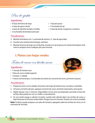 128 Guía Nutricional • Consejos Saludables • Recetario
Pan de ojushte
Ingredientes:
•	 6 Tazas de harina de trigo
•	 2 tazas de agua o leche
•	 2 tazas de Ojushte tostado y molido
•	 2 Cucharadas de levadura para pan
•	 1 Taza de azúcar
•	 1 Cucharada de sal
•	 ½ taza de aceite, margarina o manteca
Procedimiento:
3.	 Mezclar la levadura con 1 cucharada de azúcar y ½ taza de agua tibia.
4.	 Cuando esta mezcla eche burbujas, está lista.
5.	 Mezclar la harina de trigo con el Ojushte, el azúcar, la sal, la grasa y la mezcla de levadura. Esta
masa se prepara como cualquier pan para hornear.
I. Platos con hojas verdes
Tortas de carne con hierba mora
Ingredientes:
•	 1 manojo de hierba mora
•	 1 libra de carne molida especial
•	 1 tomate, ½ cebolla
•	 1 huevo, harina de pan, 3 cucharadas de aceite sal, consomé de carne y pimienta al gusto
Procedimiento:
1.	 Prepare la carne con la cebolla, el tomate y las hojas de hierba mora, revuelva y mézcleles
2.	 el huevo y la harina de pan, agregue consomé de carne, pimienta (opcional) y sal al gusto.
3.	 Déjela reposar unos 5 minutos. Haga bolitas con la carne ya preparada y proceda a hacer las
tortitas, bien puede ser con un molde o manualmente.
4.	 En una sartén ponga a calentar el aceite, cuando esté caliente deje ir las tortitas de carne, y
deje hasta que se frían por ambos lados. Ponga a escurrir el aceite. Sírvalas con arroz y ensalada
Nota: Si desea, puede preparar una salsa de tomate y agregarla sobre las tortitas de carne, en el
momento de servirlas.
 