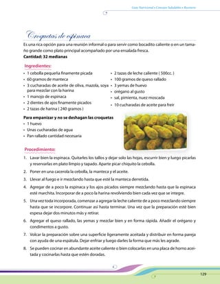 Guía Nutricional • Consejos Saludables • Recetario
129
Croquetas de espinaca
Es una rica opción para una reunión informal o para servir como bocadito caliente o en un tama-
ño grande como plato principal acompañado por una ensalada fresca.
Cantidad: 32 medianas
Ingredientes:
•	 1 cebolla pequeña finamente picada
•	 60 gramos de manteca
•	 3 cucharadas de aceite de oliva, mazola, soya
para mezclar con la harina
•	 1 manojo de espinaca
•	 2 dientes de ajos finamente picados
•	 2 tazas de harina ( 240 gramos )
•	 2 tazas de leche caliente ( 500cc. )
•	 100 gramos de queso rallado
•	 3 yemas de huevo
•	 orégano al gusto
•	 sal, pimienta, nuez moscada
•	 10 cucharadas de aceite para freír
Para empanizar y no se deshagan las croquetas
•	 1 huevo
•	 Unas cucharadas de agua
•	 Pan rallado cantidad necesaria
Procedimiento:
1.	 Lavar bien la espinaca. Quitarles los tallos y dejar solo las hojas, escurrir bien y luego picarlas
y reservarlas en plato limpio y tapado. Aparte picar chiquito la cebolla.
2.	 Poner en una cacerola la cebolla, la manteca y el aceite.
3.	 Llevar al fuego e ir mezclando hasta que esté la manteca derretida.
4.	 Agregar de a poco la espinaca y los ajos picados siempre mezclando hasta que la espinaca
esté marchita. Incorporar de a poco la harina revolviendo bien cada vez que se integre.
5.	 Una vez toda incorporada, comenzar a agregar la leche caliente de a poco mezclando siempre
hasta que se incorpore. Continuar así hasta terminar. Una vez que la preparación esté bien
espesa dejar dos minutos más y retirar.
6.	 Agregar el queso rallado, las yemas y mezclar bien y en forma rápida. Añadir el orégano y
condimentos a gusto.
7.	 Volcar la preparación sobre una superficie ligeramente aceitada y distribuir en forma pareja
con ayuda de una espátula. Dejar enfriar y luego darles la forma que más les agrade.
8.	 Se pueden cocinar en abundante aceite caliente o bien colocarlas en una placa de horno acei-
tada y cocinarlas hasta que estén doradas.
 