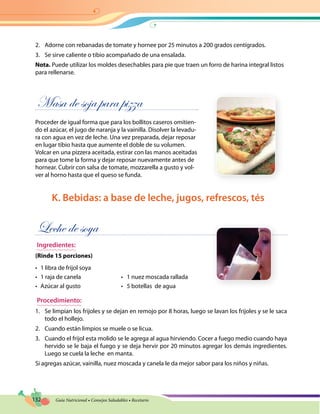 132 Guía Nutricional • Consejos Saludables • Recetario
2.	 Adorne con rebanadas de tomate y hornee por 25 minutos a 200 grados centígrados.
3.	 Se sirve caliente o tibio acompañado de una ensalada.
Nota. Puede utilizar los moldes desechables para pie que traen un forro de harina integral listos
para rellenarse.
Masa de soja para pizza
Proceder de igual forma que para los bollitos caseros omitien-
do el azúcar, el jugo de naranja y la vainilla. Disolver la levadu-
ra con agua en vez de leche. Una vez preparada, dejar reposar
en lugar tibio hasta que aumente el doble de su volumen.
Volcar en una pizzera aceitada, estirar con las manos aceitadas
para que tome la forma y dejar reposar nuevamente antes de
hornear. Cubrir con salsa de tomate, mozzarella a gusto y vol-
ver al horno hasta que el queso se funda.
K. Bebidas: a base de leche, jugos, refrescos, tés
Leche de soya
Ingredientes:
(Rinde 15 porciones)
•	 1 libra de frijol soya
•	 1 raja de canela	 •   1 nuez moscada rallada
•	 Azúcar al gusto	 •   5 botellas  de agua
Procedimiento:
1.	 Se limpian los frijoles y se dejan en remojo por 8 horas, luego se lavan los frijoles y se le saca
todo el hollejo.
2.	 Cuando están limpios se muele o se licua.
3.	 Cuando el frijol esta molido se le agrega al agua hirviendo. Cocer a fuego medio cuando haya
hervido se le baja el fuego y se deja hervir por 20 minutos agregar los demás ingredientes.
Luego se cuela la leche en manta.
Si agregas azúcar, vainilla, nuez moscada y canela le da mejor sabor para los niños y niñas.
 
