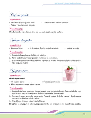 Guía Nutricional • Consejos Saludables • Recetario
133
Café de ojushte
Ingredientes:
•	 6 tazas de leche o agua de arroz	 •   1 taza de Ojushte tostado y molido
•	 Azúcar y canela molida al gusto
Procedimiento:
Mezclar bien los ingredientes. Sirva frío con hielo o caliente si lo prefiere.
Helado de ojushte
Ingredientes:
•	 4 tazas de leche	 •   ¾ de taza de Ojushte tostado y molido	 •   Azúcar al gusto
Procedimiento:
1.	 Mezclar todo y colocar en bolsitas de plástico.
2.	 Poner las bolsitas en la congeladora hasta que se endurezcan.
3.	 Este helado contiene muchas vitaminas y proteínas. Para los niños es excelente como refrige-
rio y les gusta mucho.
Yogurt casero
Ingredientes:
(Rinde 8 porciones)
•	 1 ½ taza de leche*	 •   8 Tazas de agua hervida
•	 3 Cucharadas soperas de yogurt natural
Procedimiento:
1.	 Mezclar la leche en polvo con el agua hervida en un recipiente limpio. Calentar la leche a un
temperatura que permita meter el dedo unos segundos sin quemarse.
2.	 Agregar el yogurt y mezclar suavemente. Ponga la mezcla de leche y yogurt donde pueda
permanecer tibia (cerca de la cocina).
3.	 A las 8 horas el yogurt estará listo. Refrigerar.
Nota: Para hacer yogurt de sabores, se puede mezclar con el yogurt ya frío frutas frescas picadas.
 