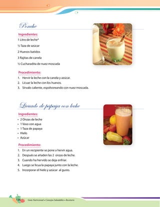 134 Guía Nutricional • Consejos Saludables • Recetario
Ponche
Ingredientes:
1 Litro de leche*
½ Taza de azúcar
2 Huevos batidos
3 Rajitas de canela
½ Cucharadita de nuez moscada
Procedimiento:
1.	 Hervir la leche con la canela y azúcar.
2.	 Licuar la leche con los huevos.
3.	 Sírvalo caliente, espolvoreando con nuez moscada.
Licuado de papaya con leche
Ingredientes:
•	 2 Onzas de leche
•	 1 Vaso con agua
•	 1 Taza de papaya
•	 Hielo
•	 Azúcar
Procedimiento:
1.	 En un recipiente se pone a hervir agua.
2.	 Después se añaden las 2 onzas de leche.
3.	 Cuando ha hervido se deja enfriar.
4.	 Luego se licua la papaya junto con la leche.
5.	 Incorporar el hielo y azúcar al gusto.
 