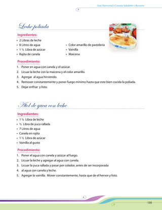 Guía Nutricional • Consejos Saludables • Recetario
135
Leche poliada
Ingredientes:
•	 2 Libras de leche
•	 8 Litros de agua
•	 1 ½ Libra de azúcar
•	 Rajita de canela
Procedimiento:
1.	 Poner en agua con canela y el azúcar.
2.	 Licuar la leche con la maicena y el color amarillo.
3.	 Agregar al agua hirviendo.
4.	 Remover constantemente y poner fuego mínimo hasta que este bien cocida la poliada.
5.	 Dejar enfriar y listo.
Atol de yuca con leche
Ingredientes:
•	 1 ½ Libra de leche
•	 ½ Libra de yuca rallada
•	 7 Litros de agua
•	 Canela en rajita
•	 1 ½ Libra de azúcar
•	 Vainilla al gusto
Procedimiento:
1.	 Poner el agua con canela y azúcar al fuego.
2.	 Licuar la leche y agregar al agua con canela.
3.	 Licuar la yuca rallada y pasar por colador, antes de ser incorporada
4.	 al agua con canela y leche.
5.	 Agregar la vainilla. Mover constantemente, hasta que de el hervor y listo.
•	 Color amarillo de pastelería
•	 Vainilla
•	 Maicena
 