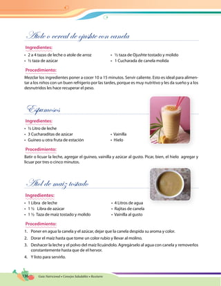 136 Guía Nutricional • Consejos Saludables • Recetario
Atole o cereal de ojushte con canela
Ingredientes:
•	 2 a 4 tazas de leche o atole de arroz	 •   ½ taza de Ojushte tostado y molido
•	 ½ taza de azúcar	 •   1 Cucharada de canela molida
Procedimiento:
Mezclar los ingredientes poner a cocer 10 a 15 minutos. Servir caliente. Esto es ideal para alimen-
tar a los niños con un buen refrigerio por las tardes, porque es muy nutritivo y les da sueño y a los
desnutridos les hace recuperar el peso.
Espumosos
Ingredientes:
•	 ½ Litro de leche
•	 3 Cucharaditas de azúcar	 •  Vainilla
•	 Guineo u otra fruta de estación	 •  Hielo
Procedimiento:
Batir o licuar la leche, agregar el guineo, vainilla y azúcar al gusto. Picar, bien, el hielo agregar y
licuar por tres o cinco minutos.
Atol de maiz tostado
Ingredientes:
•	 1 Libra  de leche	 •  4 Litros de agua
•	 1 ½   Libra de azúcar	 •  Rajitas de canela
•	 1 ½  Taza de maíz tostado y molido	 •  Vainilla al gusto
Procedimiento:
1.	 Poner en agua la canela y el azúcar, dejar que la canela despida su aroma y color.
2.	 Dorar el maíz hasta que tome un color rubio y llevar al molino.
3.	 Deshacer la leche y el polvo del maíz licuándolo. Agregárselo al agua con canela y removerlos
constantemente hasta que de el hervor.
4.	 Y listo para servirlo.
 