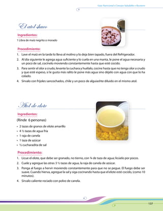 Guía Nutricional • Consejos Saludables • Recetario
137
El atol shuco
Ingredientes:
1 Libra de maíz negrito o morado
Procedimiento:
1.	 Lave el maíz en la tarde lo lleva al molino y lo deja bien tapado, fuera del Refrigerador.
2.	 Al día siguiente le agrega agua suficiente y lo cuela en una manta, le pone el agua necesaria y
un poco de sal, cocínelo moviendo constantemente hasta que esté cocido.
3.	 Para sentir el olor a crudo, levante la cuchara y huélalo, cocine hasta que no tenga olor a crudo
y que esté espeso, si le gusta más ralito le pone más agua sino déjelo con agua con que lo ha
colado.
4.	 Sírvalo con frijoles sancochados, chile y un poco de alguiashte diluido en el mismo atol.
Atol de elote
Ingredientes:
(Rinde 6 personas)
•	 2 tazas de granos de elote amarillo
•	 4 ½ tazas de agua fría
•	 1 raja de canela
•	 1 taza de azúcar
•	 ½ cucharadita de sal
Procedimiento:
1.	 Licue el elote, que debe ser granado, no tierno, con ¾ de taza de agua; licúelo por pocos.
2.	 Cuele y agregue las otras 3 ½ tazas de agua, la raja de canela de azúcar.
3.	 Ponga al fuego a hervir moviendo constantemente para que no se pegue. El fuego debe ser
suave. Cuando hierva, agregue la sal y siga cocinando hasta que el elote esté cocido, (como 10
minutos).
4.	 Sírvalo caliente rociado con polvo de canela.
 