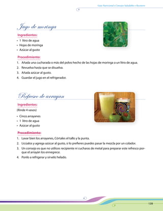 Guía Nutricional • Consejos Saludables • Recetario
139
Jugo de moringa
Ingredientes:
•	 1 litro de agua
•	 Hojas de moringa
•	 Azúcar al gusto
Procedimiento:
1.	 Añada una cucharada o más del polvo hecho de las hojas de moringa a un litro de agua.
2.	 Revuelva hasta que se disuelva.
3.	 Añada azúcar al gusto.
4.	 Guardar el jugo en el refrigerador.
Refresco de arrayan
Ingredientes:
(Rinde 4 vasos)
•	 Cinco arrayanes
•	 1 litro de agua
•	 Azúcar al gusto
Procedimiento:
1.	 Lavar bien los arrayanes, Córtales el tallo y la punta.
2.	 Licúalos y agrega azúcar al gusto, si lo prefieres puedes pasar la mezcla por un colador.
3.	 Un consejo es que no utilices recipiente ni cucharas de metal para preparar este refresco por-
que el arrayán los ennegrece.
4.	 Ponlo a refrigerar y sírvelo helado.
 