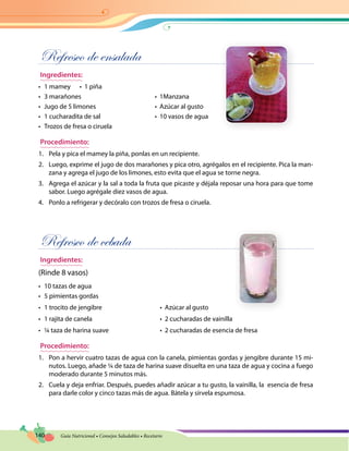 140 Guía Nutricional • Consejos Saludables • Recetario
Refresco de ensalada
Ingredientes:
•	 1 mamey	 •  1 piña
•	 3 marañones	 •  1Manzana
•	 Jugo de 5 limones	 •  Azúcar al gusto
•	 1 cucharadita de sal	 •  10 vasos de agua
•	 Trozos de fresa o ciruela
Procedimiento:
1.	 Pela y pica el mamey la piña, ponlas en un recipiente.
2.	 Luego, exprime el jugo de dos marañones y pica otro, agrégalos en el recipiente. Pica la man-
zana y agrega el jugo de los limones, esto evita que el agua se torne negra.
3.	 Agrega el azúcar y la sal a toda la fruta que picaste y déjala reposar una hora para que tome
sabor. Luego agrégale diez vasos de agua.
4.	 Ponlo a refrigerar y decóralo con trozos de fresa o ciruela.
Refresco de cebada
Ingredientes:
(Rinde 8 vasos)
•	 10 tazas de agua
•	 5 pimientas gordas
•	 1 trocito de jengibre	 •  Azúcar al gusto
•	 1 rajita de canela	 •  2 cucharadas de vainilla
•	 ¼ taza de harina suave	 •  2 cucharadas de esencia de fresa
Procedimiento:
1.	 Pon a hervir cuatro tazas de agua con la canela, pimientas gordas y jengibre durante 15 mi-
nutos. Luego, añade ¼ de taza de harina suave disuelta en una taza de agua y cocina a fuego
moderado durante 5 minutos más.
2.	 Cuela y deja enfriar. Después, puedes añadir azúcar a tu gusto, la vainilla, la esencia de fresa
para darle color y cinco tazas más de agua. Bátela y sírvela espumosa.
 