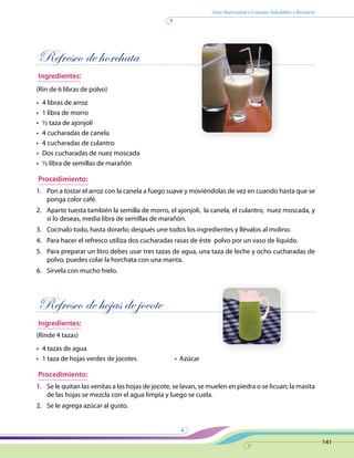 Guía Nutricional • Consejos Saludables • Recetario
141
Refresco de horchata
Ingredientes:
(Rin de 6 libras de polvo)
•	 4 libras de arroz
•	 1 libra de morro
•	 ½ taza de ajonjolí
•	 4 cucharadas de canela
•	 4 cucharadas de culantro
•	 Dos cucharadas de nuez moscada
•	 ½ libra de semillas de marañón
Procedimiento:
1.	 Pon a tostar el arroz con la canela a fuego suave y moviéndolas de vez en cuando hasta que se
ponga color café.
2.	 Aparte tuesta también la semilla de morro, el ajonjolí, la canela, el culantro, nuez moscada, y
si lo deseas, media libra de semillas de marañón.
3.	 Cocínalo todo, hasta dorarlo; después une todos los ingredientes y llévalos al molino.
4.	 Para hacer el refresco utiliza dos cucharadas rasas de éste polvo por un vaso de líquido.
5.	 Para preparar un litro debes usar tres tazas de agua, una taza de leche y ocho cucharadas de
polvo, puedes colar la horchata con una manta.
6.	 Sírvela con mucho hielo.
Refresco de hojas de jocote
Ingredientes:
(Rinde 4 tazas)
•	 4 tazas de agua
•	 1 taza de hojas verdes de jocotes	 •  Azúcar
Procedimiento:
1.	 Se le quitan las venitas a las hojas de jocote, se lavan, se muelen en piedra o se licuan; la masita
de las hojas se mezcla con el agua limpia y luego se cuela.
2.	 Se le agrega azúcar al gusto.
 