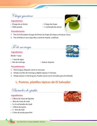 142 Guía Nutricional • Consejos Saludables • Recetario
Chaya yucateca
Ingredientes:
•	 El jugo de un limón 	 •  3 hojas de chaya
•	 Hielo picado 	 •  1 cucharada de azúcar
Procedimiento:
1.	 Pon en la licuadora el jugo de limón, las hojas de chaya y el azúcar. Licua.
2.	 Pon el hielo en una copa alta y vierte la mezcla y disfruta.
Té de moringa
Ingredientes:
(Rinde 1 taza)
•	 1 taza de agua
•	 Flor de moringa	 •  Azúcar al gusto
Procedimiento:
1.	 Hierva agua; después vacíe en una taza.
2.	 Añada una flor de moringa y déjelo reposar 5 minutos.
3.	 Añada azúcar o miel al gusto. Puede usarse como remedio para el resfriado.
L. Postres, platillos típicos de El Salvador
Buñuelos de ojushte
Ingredientes:
•	 3 libras de masa de Ojushte
•	 libra de masa de maíz
•	 3 a 4 cucharadas de royal
•	 2 libras de queso
•	 ½ litro de miel
•	 ½ litro de aceite para freír
 
