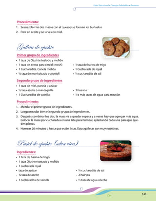 Guía Nutricional • Consejos Saludables • Recetario
143
Procedimiento:
1.	 Se mezclan las dos masas con el queso y se forman los buñuelos.
2.	 Freír en aceite y se sirve con miel.
Galleta de ojushte
Primer grupo de ingredientes
•	 1 taza de Ojushte tostado y molido
•	 1 taza de avena para cereal (mosh)	 •  1 taza de harina de trigo
•	 1 Cucharadita. Canela molida	 •  1 Cucharada de royal
•	 ½ taza de maní picado o ajonjolí	 •  ¼ cucharadita de sal
Segundo grupo de ingredientes
•	 1 taza de miel, panela o azúcar
•	 ½ taza aceite o mantequilla	 •  3 huevos
•	 1 Cucharadita de vainilla	 •  1 o más tazas de agua para mezclar
Procedimiento:
1.	 Mezclar el primer grupo de ingredientes.
2.	 Luego mezclar bien el segundo grupo de ingredientes.
3.	 Después combinar los dos, la masa va a quedar espesa y a veces hay que agregar más agua.
Colocar la masa por cucharadas en una lata para hornear, aplastando cada una para que que-
den planas.
4.	 Hornear 20 minutos o hasta que estén listas. Estas galletas son muy nutritivas.
Pastel de ojushte (selva viva)
Ingredientes:
•	 1 Taza de harina de trigo
•	 1 taza Ojushte tostado y molido
•	 1 cucharada royal	
•	 taza de azúcar	 •  ¼ cucharadita de sal
•	 ¾ taza de aceite	 •  2 huevos
•	 1 cucharadita de vainilla	 •  ½ taza de agua o leche
 