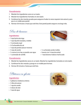 144 Guía Nutricional • Consejos Saludables • Recetario
Procedimiento:
1.	 Mezclan los ingredientes secos en un tazón.
2.	 Mezclan los ingredientes húmedos en otro tazón.
3.	 Combinan las dos mezclas prueba para asegurar el sabor (a veces requiere más azúcar) y pon-
ga en un molde para pastel.
4.	 Hornear 30 minutos o hasta que esté listo. Este pastel puede asegurar una larga vida.
Pan de banano
Ingredientes:
•	 1 taza harina de trigo
•	 1 taza Ojushte tostado y molido
•	 1 Cucharada royal
•	 ¼ Cucharadita de sal
•	 1 taza de panela (azúcar morena)
•	 ½ taza de aceite	 •  ½ cucharada canela molida
•	 ½ crema (si no hay, se puede usar agua	 •  huevos con ¼ taza de aceite)
•	 1 cucharada de vainilla	 •  1 taza banana madura machucada
Procedimiento:
1.	 Mezclar los ingredientes secos en un tazón. Mezclar los ingredientes húmedos en otro tazón.
2.	 Combinan los dos mezclas y ponga en un molde para hornear.
3.	 Hornea 30 minutos o hasta que esté listo.
Plátanos en gloria
Ingredientes:
•	 5 plátanos medianos enteros
•	 ½ libra de azúcar
•	 1 raja de canela
•	 3 clavos de olor
•	 1 taza de agua
 