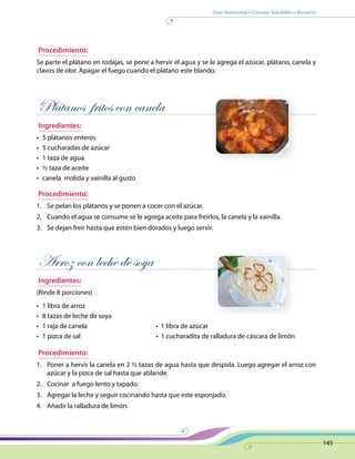 Guía Nutricional • Consejos Saludables • Recetario
145
Procedimiento:
Se parte el plátano en rodajas, se pone a hervir el agua y se le agrega el azúcar, plátano, canela y
clavos de olor. Apagar el fuego cuando el plátano este blando.
Plátanos fritos con canela
Ingredientes:
•	 5 plátanos enteros
•	 5 cucharadas de azúcar
•	 1 taza de agua
•	 ½ taza de aceite
•	 canela molida y vainilla al gusto
Procedimiento:
1.	 Se pelan los plátanos y se ponen a cocer con el azúcar.
2.	 Cuando el agua se consume se le agrega aceite para freírlos, la canela y la vainilla.
3.	 Se dejan freír hasta que estén bien dorados y luego servir.
Arroz con leche de soya
Ingredientes:
(Rinde 8 porciones)
•	 1 libra de arroz
•	 8 tazas de leche de soya
•	 1 raja de canela	 •  1 libra de azúcar
•	 1 pizca de sal	 •  1 cucharadita de ralladura de cáscara de limón
Procedimiento:
1.	 Poner a hervir la canela en 2 ½ tazas de agua hasta que despida. Luego agregar el arroz con
azúcar y la pizca de sal hasta que ablande.
2.	 Cocinar a fuego lento y tapado.
3.	 Agregar la leche y seguir cocinando hasta que este esponjado.
4.	 Añadir la ralladura de limón.
 