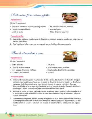 146 Guía Nutricional • Consejos Saludables • Recetario
Rellenos de platanos con ojushte
Ingredientes:
(Rinde 15 porciones)
•	 2 libras de semilla de Ojushte cocida y molida	 •  4-6 plátanos maduros, molidos
•	 2 trozos de queso blanco	 •  azúcar al gusto
•	 canela al gusto	 •  1 taza de aceite para freir
Procedimiento:
1.	 Mezclar los plátanos con la masa de Ojushte un poco de azúcar y canela, con esta masa se
forman los rellenos.
2.	 En el medio del relleno se mete un trozo de queso, freír los rellenos con aceite.
Flan de almendras y coco
Ingredientes:
(Rinde 4 porciones)
•	 ½ litro de leche	 •  4 huevos
•	 1 Taza de azúcar morena	 •  3 cucharadas de coco rallado
•	 ¼ de taza de almendras molidas	 •  2 cucharadas de almendras partidas
•	 La corteza de un limón	 •  3 clavos
Procedimiento:
1.	 Se echan 3 onzas de azúcar en un guacal de base ancha. Se añaden 3 cucharadas de agua
y se calienta a fuego suave hasta que el azúcar se disuelva. Se sube el fuego y se deja hervir
hasta que el almíbar adquiera un color dorado oscuro. Se reparte entre las 4 flaneras.
Se pone al fuego la leche junto con la piel de limón y los clavos de olor. Se deja cocer hasta
que rompa a hervir. Se retira del fuego y se retira el limón y los clavos.
2.	 Mientras se enfría, se baten los huevos en un recipiente aparte junto con el resto del azúcar
(4 onzas), el coco y la almendra molida. Se mezcla con la leche fría y se vierte esta prepara-
ción en los moldes.
3.	 Una vez llenos, se ponen al baño maría y se dejan cocer en el horno previamente calentado
a una temperatura media, 40 minutos o hasta que estén cuajados. Se dejan enfriar y se des-
moldan antes de servir. Se adornan con el resto de las almendras y si se quiere con algo de
coco.
 