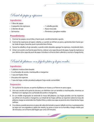 Guía Nutricional • Consejos Saludables • Recetario
147
Pastel de papa y espinaca
Ingredientes:
•	 1 libra de papas
•	 2 paquetes de espinacas	 •  1 cebolla grande
•	 2 dientes de ajo	 •  Nuez moscada
•	 Sal marina	 •  Pimienta o jengibre molido
Procedimiento:
1.	 Cocinar las papas, escurrirlas y hacer puré, condimentando a gusto.
2.	 Cocinar las espinacas al vapor, colarlas, y cuando se enfrían un poco, apretarlas bien hasta qui-
tar toda el agua, hacerlas puré o picarlas bien finitas.
3.	 Guisar la cebolla y el ajo (picado), cuando estén doradas agregar la espinaca, mezclando bien.
4.	 Untar con aceite una fuente para horno, colocar una capa de puré de papa, luego la espinaca y
por último otra capa de puré de papa. Introducir al horno bien caliente y cocinar a fuego lento.
Pastel de platano con frijoles fritos y hojas verdes
Ingredientes:
•	 1 plátano maduro bien lavado
•	 3 cucharadas de aceite, mantequilla o margarina
•	 1 taza de frijoles fritos
•	 Una pizca de especies
•	 1 taza de hojas verdes picadas(cualquier hoja verde comestible)
Preparación:
1.	 Sin quitarse la cáscara, se parte el plátano en trozos y se hierve en poco agua.
2.	 Una vez cocida se le quita la cáscara y se deshace con un tenedor o machacador, mientras se
deshace se e agrega una cucharada de aceite o margarina.
3.	 En un molde engrasado se extiende la masa del plátano. Las hojas picadas con las especies
se sofríen en el aceite o margarina. La mitad de las hojas sofritas se reparten sobre la masa de
plátano, luego se extienden los frijoles fritos y sobre esa capa se pone la otra mitad de las hojas
sofritas.
4.	 Si se desea, puede ponerse un poco de salsa de tomate y queso rallado encima. La preparación
se tapa con una tapadera o plato de metal y se pone a cocer en la hornilla a fuego medio por
30 minutos o en el horno del fogón por unos 20 minutos.
 