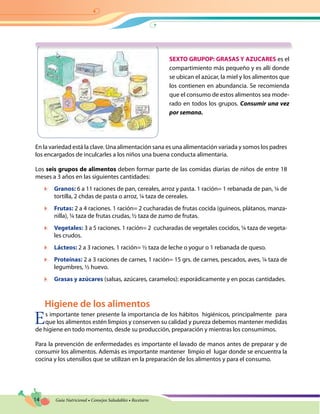 14 Guía Nutricional • Consejos Saludables • Recetario
SEXTO GRUPOP: GRASAS Y AZUCARES es el
compartimiento más pequeño y es allí donde
se ubican el azúcar, la miel y los alimentos que
los contienen en abundancia. Se recomienda
que el consumo de estos alimentos sea mode-
rado en todos los grupos. Consumir una vez
por semana.
En la variedad está la clave. Una alimentación sana es una alimentación variada y somos los padres
los encargados de inculcarles a los niños una buena conducta alimentaria.
Los seis grupos de alimentos deben formar parte de las comidas diarias de niños de entre 18
meses a 3 años en las siguientes cantidades:
	 Granos: 6 a 11 raciones de pan, cereales, arroz y pasta. 1 ración= 1 rebanada de pan, ¼ de
tortilla, 2 chdas de pasta o arroz, ¼ taza de cereales.
	 Frutas: 2 a 4 raciones. 1 ración= 2 cucharadas de frutas cocida (guineos, plátanos, manza-
nilla), ¼ taza de frutas crudas, ½ taza de zumo de frutas.
	 Vegetales: 3 a 5 raciones. 1 ración= 2 cucharadas de vegetales cocidos, ¼ taza de vegeta-
les crudos.
	 Lácteos: 2 a 3 raciones. 1 ración= ½ taza de leche o yogur o 1 rebanada de queso.
	 Proteínas: 2 a 3 raciones de carnes, 1 ración= 15 grs. de carnes, pescados, aves, ¼ taza de
legumbres, ½ huevo.
	 Grasas y azúcares (salsas, azúcares, caramelos): esporádicamente y en pocas cantidades.
Higiene de los alimentos
Es importante tener presente la importancia de los hábitos higiénicos, principalmente para
que los alimentos estén limpios y conserven su calidad y pureza debemos mantener medidas
de higiene en todo momento, desde su producción, preparación y mientras los consumimos.
Para la prevención de enfermedades es importante el lavado de manos antes de preparar y de
consumir los alimentos. Además es importante mantener limpio el lugar donde se encuentra la
cocina y los utensilios que se utilizan en la preparación de los alimentos y para el consumo.
 
