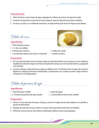Guía Nutricional • Consejos Saludables • Recetario
149
Procedimiento:
1.	 Diluir la leche en las 6 tazas de agua. Agregar las 3 libras de azúcar y la raja de canela.
2.	 Ponerlo a fuego lento a que hierva hasta espesar (que de el punto para hacer el dulce).
3.	 Se saca y se pasa a un molde de aluminio y se deja enfriar para hacer las figuras que deseas.
Dulce de coco
Ingredientes:
•	 1 litro de leche entera
•	 1 ½ de coco rallado
•	 ¼ de taza de maicena	 •  1 palito de canela
•	 5 cucharadas soperas de azúcar (o al gusto)	 •   Canela en polvo
Preparación:
1.	 En una cacerola dejar hervir a fuego medio la mitad de la leche con el azúcar, el coco rallado y
el palito de canela sin dejar de remover. Disolver la maicena con el resto de la leche y agregarlo
a la cacerola.
2.	 Cocinar a fuego medio hasta que espese y dejarlo unos 10 minutos más sin parar de remover.
Repartir la mezcla en flaneras individuales y espolvorear con canela en polvo. Dejar enfriar e
introducir en la refrigeradora.
Dulce de porotos de soja
Ingredientes:
•	 1 taza de azúcar molida	 •  2 tazas de agua
•	 2 1/2 tazas de porotos de soja cocidos	 •  1 cucharadita de esencia de vainilla
Preparación:
1.	 Poner en una cacerola el azúcar, el agua y cocinar a fuego fuerte hasta obtener un almíbar a
punto de hilo fuerte.
2.	 Agregar los porotos, licuar y volver a cocinar hasta que tome punto de mermelada.
3.	 Perfumar con la esencia. Este dulce es ideal para rellenar tortas y panqueques.
 