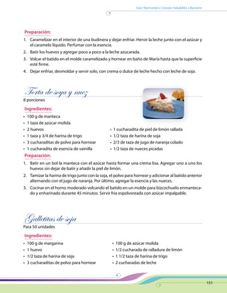 Guía Nutricional • Consejos Saludables • Recetario
151
Preparación:
1.	 Caramelizar en el interior de una budinera y dejar enfriar. Hervir la leche junto con el azúcar y
el caramelo líquido. Perfumar con la esencia.
2.	 Batir los huevos y agregar poco a poco a la leche azucarada.
3.	 Volcar el batido en el molde caramelizado y hornear en baño de María hasta que la superficie
esté firme.
4.	 Dejar enfriar, desmoldar y servir solo, con crema o dulce de leche hecho con leche de soja.
Torta de soya y nuez
8 porciones
Ingredientes:
•	 100 g de manteca
•	 1 taza de azúcar molida
•	 2 huevos	 •  1 cucharadita de piel de limón rallada
•	 1 taza y 3/4 de harina de trigo	 •  1/2 taza de harina de soja
•	 3 cucharaditas de polvo para hornear	 •  2/3 de taza de jugo de naranja colado
•	 1 cucharadita de esencia de vainilla	 •  1/2 taza de nueces picadas
Preparación:
1.	 Batir en un bol la manteca con el azúcar hasta formar una crema lisa. Agregar uno a uno los
huevos sin dejar de batir y añadir la piel de limón.
2.	 Tamizar la harina de trigo junto con la soja, el polvo para hornear y adicionar al batido anterior
alternando con el jugo de naranja. Por último, agregar la esencia y las nueces.
3.	 Cocinar en el horno moderado volcando el batido en un molde para bizcochuelo enmanteca-
do y enharinado durante 45 minutos. Servir fría espolvoreada con azúcar impalpable.
Galletitas de soja
Para 50 unidades
Ingredientes:
•	 100 g de margarina	 •  100 g de azúcar molida
•	 1 huevo	 •  1/2 cucharada de ralladura de limón
•	 1/2 taza de harina de soja 	 •  1 1/2 taza de harina de trigo
•	 3 cucharaditas de polvo para hornear 	 •  2 cucharadas de leche
 