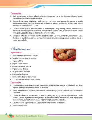 152 Guía Nutricional • Consejos Saludables • Recetario
Preparación:
1.	 Batir la margarina junto con el azúcar hasta obtener una crema lisa. Agregar el huevo, seguir
batiendo y añadir la ralladura de limón.
2.	 Tamizar la harina de soja junto con la de trigo y el polvo para hornear. Incorporar al batido
anterior alternando con la leche. Volcar la masa sobre la mesa enharinada, estirar con el palote
dejando de un espesor de 1/2 cm.
3.	 Cortar con cortapastas mediano. Colocar sobre la placa engrasada y cocinar en horno mo-
derado15 minutos aproximadamente. Retirar, enfriar y servir solas, espolvoreadas con azúcar
impalpable, pegadas de 2 en 2 con dulce o mermeladas.
4.	 Secretito: antes de cocinarlas pueden decorarse con 1/2 nuez, almendra, castañas de Cajú.
También se puede incorporar a la masa mientras se amasa nueces picadas, cacao en polvo o
cacao seco rallado
Bollitos caseros
Ingredientes:
•	 1 cucharada de levadura de cerveza
•	 Cantidad necesaria de leche tibia
•	 10 g de sal fina
•	 50 g de azúcar molida
•	 50 g de margarina blanda
•	 80 g de harina de soja
•	 320 g de harina de trigo
•	 4 cucharadas de agua
•	 4 cucharadas de jugo de naranja
•	 1/ 2 cucharadita de esencia de vainilla
Preparación:
1.	 Disolver la levadura de cerveza con un poquito de leche tibia, agregar la sal, el azúcar y dejar
reposar en lugar templado durante 10 minutos.
2.	 Poner sobre la mesa en forma de corona la harina de trigo junto con la de soja previamente
tamizadas.
3.	 Colocar en el centro la margarina, la levadura, el agua y el jugo de naranja. Perfumar con la
vainilla. Unir los ingredientes trabajando la masa con las manos hasta alisarla.Tomar porciones
con las manos, darles forma redonda y poner en placas enmantecadas.
4.	 Dejar leudar en lugar templado. Cocinar en horno caliente hasta dorar.
5.	 Servir tibios o fríos.
 
