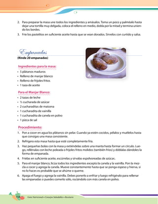 154 Guía Nutricional • Consejos Saludables • Recetario
2.	 Para preparar la masa une todos los ingredientes y amásalos. Toma un poco y palméalo hasta
dejar una tortilla muy delgada, coloca el relleno en medio, dobla por la mitad y termina unien-
do los bordes.
3.	 Fríe los pastelitos en suficiente aceite hasta que se vean dorados. Sírvelos con curtido y salsa.
Empanadas
(Rinde 20 empanadas)
Ingredientes para la masa:
•	 5 plátanos maduros
•	 Relleno de manjar blanco
•	 Relleno de frijoles fritos
•	 1 taza de aceite
Para el Manjar Blanco:
•	 2 tazas de leche
•	 ½ cucharada de azúcar
•	 2 cucharaditas de maicena
•	 1 cucharadita de vainilla
•	 1 cucharadita de canela en polvo
•	 1 pizca de sal
Procedimiento:
1.	 Pon a cocer en agua los plátanos sin pelar. Cuando ya estén cocidos, pélalos y muélelos hasta
que consigas una masa consistente.
2.	 Refrigera esta masa hasta que esté completamente fría.
3.	 Haz pequeñas bolas con la masa y extiéndelas sobre una manta hasta formar un círculo. Lue-
go, rellénalas con leche poleada o frijoles fritos molidos (también fríos) y dóblalas dándoles la
forma de empanada.
4.	 Fríelas en suficiente aceite, escúrrelas y sírvalas espolvoreadas de azúcar.
5.	 Para el manjar blanco, licúa todos los ingredientes excepto la canela y la vainilla. Pon la mez-
cla a cocer y agrega la canela. Mueve constantemente hasta que se ponga espeso y hierva, si
no lo haces es probable que se ahúme o queme.
6.	 Apaga el fuego y agrega la vainilla. Debes ponerlo a enfriar y luego refrigéralo para rellenar
las empanadas o puedes comerlo sólo, rociándolo con más canela en polvo.
 