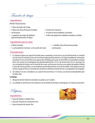 Guía Nutricional • Consejos Saludables • Recetario
155
Tamales de chaya
Ingredientes:
(Rinde 30 porciones)
•	 1 libra de hojas de chaya
•	 2 libras de masa fina para tortillas	 •  4 onzas de manteca  
•	 sal al gusto	 •   6 huevos duros pelados y picados.
•	 1 paquete de hojas de plátano	 •  ½ libra de pepita de calabaza tostada y molida
(aproximadamente 6 hojas)
Ingredientes para la salsa:
•	 2 libras tomate	 •  1 cebolla chica finamente picada
•	 1 cucharada de manteca  o de aceite de maíz	 •  sal al gusto.
Procedimiento:
1.	 La chaya se pasa por agua hirviendo para suavizarla, se escurre y se pica finamente; se mezcla
con la masa, la manteca y la sal. Se amasa todo perfectamente. Las hojas de plátano se limpian
muy bien (si se cortan frescas se pasan por el fuego para que se marchiten y se puedan manejar
bien.) Se cortan en rectángulos de aproximadamente 15 cm. de ancho por 25 cm. de largo. Se
van untando las hojas con la mezcla de masa, se les pone encima una capita de pepita molida
y otra de huevo picado y se envuelven poniendo primero uno de los lados más largos hacia el
centro, luego el otro y cerrando los extremos inferiores hasta formar un paquetito rectangular.
2.	 Se colocan en una tamalera y se cuecen de una hora a 1½ horas y se sirven acompañados por
la salsa roja.
La Salsa:
1.	 Después de hervidos los tomates se pelan y se muelen.
2.	 La cebolla se acitrona en la manteca y se le añade el tomate y sal al gusto. Se sazona muy bien.
Pupusas
Ingredientes:
•	 1 taza de frijoles molidos fríos
•	 1 taza de mezcla de chicharrón fría
•	 1 taza de pasta de queso fría
 