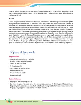 156 Guía Nutricional • Consejos Saludables • Recetario
Para calcular la cantidad de masa, son dos cucharadas de masa por cada pupusa, poniendo a cada
una 1 cucharada de relleno o más. Si va a cocinar el maíz: 2 libras de maíz, agua del chorro, dos
cucharadas de cal.
Masa:
En una olla grande coloque el maíz crudo lavado, cubrirlos con suficiente agua y cal, cocine tapado
a fuego mediano durante unos 45 minutos o hasta que ya esté algo suave, lávelo bien y llévelo al
molino. El procedimiento para preparar las pupusas, una vez tengamos la masa ya lista. Teniendo
la masa lista, puede seguir dos procedimientos: hacer de 2 tapas separadas que es la más fácil para
las personas que no somos expertas en palmear o hacerlas en forma boleada. Vamos a mencionar
las dos maneras: 1ª: Se toma un poquito de masa más o menos una cucharada para una tapa, la
bolea y la pone sobre un papel plástico y allí las aplasta con huacalito o con algo liso del fondo, le
quita el plástico y pone el relleno, de frijoles o chicharrón o queso y la tapa con otra tapadera que
ha hecho en igual forma; trate de no untar las orillas con el relleno porque no le pegará; junte las
dos tapaderas de las orillas, la separa del plástico y los pone en un comalito, de metal o barro, en
cocina eléctrica o de gas, que son las mas practicas. 2 ª: Se hace la bolita de masa se hace un hue-
quito en el centro y se coloca el relleno (frijoles, queso chicharrón,) se cierra la bolita y se palmea.
Pupusas de hojas verdes
Ingredientes:
•	 2 tazas de flores de (ayote, cochinita,
chipilín, loroco, papelillo) picadas
•	 1 libra de masa de maíz
•	 ½ libra de quesillo
•	 1 cucharada de cebolla picada
y de tomate picado
•	 1 cucharadita de aceite
•	 Una pizca de sal
Procedimiento:
•	 Se prepara la masa para pupusas.
•	 Las flores de ayote o loroco se lavan bien lo mismo con las hojas de chipilín, papelillo o cochinita.
Se pican y se mezclan con el quesillo, la cebolla y tomate picadito. Con esta mezcla se rellenan
las pupusas y se ponen a cocer en el comal o la plancha.
 