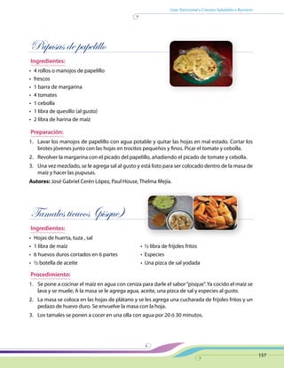 Guía Nutricional • Consejos Saludables • Recetario
157
Pupusas de papelillo
Ingredientes:
•	 4 rollos o manojos de papelillo
•	 frescos
•	 1 barra de margarina
•	 4 tomates
•	 1 cebolla
•	 1 libra de quesillo (al gusto)
•	 2 libra de harina de maíz
Preparación:
1.	 Lavar los manojos de papelillo con agua potable y quitar las hojas en mal estado. Cortar los
brotes jóvenes junto con las hojas en trocitos pequeños y finos. Picar el tomate y cebolla.
2.	 Revolver la margarina con el picado del papelillo, añadiendo el picado de tomate y cebolla.
3.	 Una vez mezclado, se le agrega sal al gusto y está listo para ser colocado dentro de la masa de
maíz y hacer las pupusas.
Autores: José Gabriel Cerén López, Paul House, Thelma Mejía.
Tamales ticucos (pisque)
Ingredientes:
•	 Hojas de huerta, tuza , sal
•	 1 libra de maíz	 •  ½ libra de frijoles fritos
•	 6 huevos duros cortados en 6 partes	 •  Especies
•	 ½ botella de aceite	 •  Una pizca de sal yodada
Procedimiento:
1.	 Se pone a cocinar el maíz en agua con ceniza para darle el sabor“pisque”. Ya cocido el maíz se
lava y se muele; A la masa se le agrega agua, aceite, una pizca de sal y especies al gusto.
2.	 La masa se coloca en las hojas de plátano y se les agrega una cucharada de frijoles fritos y un
pedazo de huevo duro. Se envuelve la masa con la hoja.
3.	 Los tamales se ponen a cocer en una olla con agua por 20 ó 30 minutos.
 