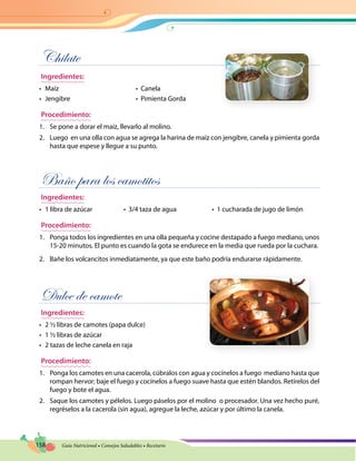 158 Guía Nutricional • Consejos Saludables • Recetario
Chilate
Ingredientes:
•	 Maíz	 •  Canela
•	 Jengibre	 •  Pimienta Gorda
Procedimiento:
1.	 Se pone a dorar el maíz, llevarlo al molino.
2.	 Luego en una olla con agua se agrega la harina de maíz con jengibre, canela y pimienta gorda
hasta que espese y llegue a su punto.
Baño para los camotitos
Ingredientes:
•	 1 libra de azúcar	 •  3/4 taza de agua	 •  1 cucharada de jugo de limón
Procedimiento:
1.	 Ponga todos los ingredientes en una olla pequeña y cocine destapado a fuego mediano, unos
15-20 minutos. El punto es cuando la gota se endurece en la media que rueda por la cuchara.
2.	 Bañe los volcancitos inmediatamente, ya que este baño podría endurarse rápidamente.
Dulce de camote
Ingredientes:
•	 2 ½ libras de camotes (papa dulce)
•	 1 ½ libras de azúcar
•	 2 tazas de leche canela en raja
Procedimiento:
1.	 Ponga los camotes en una cacerola, cúbralos con agua y cocínelos a fuego mediano hasta que
rompan hervor; baje el fuego y cocínelos a fuego suave hasta que estén blandos. Retírelos del
fuego y bote el agua.
2.	 Saque los camotes y pélelos. Luego páselos por el molino  o procesador. Una vez hecho puré,
regréselos a la cacerola (sin agua), agregue la leche, azúcar y por último la canela.
 