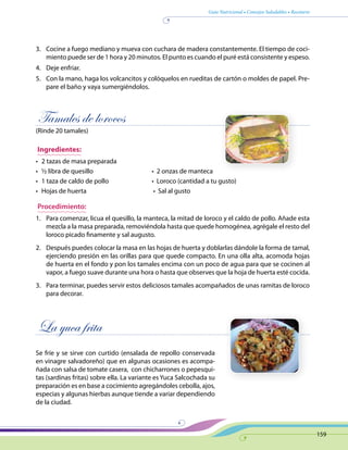 Guía Nutricional • Consejos Saludables • Recetario
159
3.	 Cocine a fuego mediano y mueva con cuchara de madera constantemente. El tiempo de coci-
miento puede ser de 1 hora y 20 minutos. El punto es cuando el puré está consistente y espeso.
4.	 Deje enfriar.
5.	 Con la mano, haga los volcancitos y colóquelos en rueditas de cartón o moldes de papel. Pre-
pare el baño y vaya sumergiéndolos.
Tamales de lorocos
(Rinde 20 tamales)
Ingredientes:
•	 2 tazas de masa preparada
•	 ½ libra de quesillo	 •  2 onzas de manteca
•	 1 taza de caldo de pollo	 •  Loroco (cantidad a tu gusto)
•	 Hojas de huerta	 •  Sal al gusto
Procedimiento:
1.	 Para comenzar, licua el quesillo, la manteca, la mitad de loroco y el caldo de pollo. Añade esta
mezcla a la masa preparada, removiéndola hasta que quede homogénea, agrégale el resto del
loroco picado finamente y sal augusto.
2.	 Después puedes colocar la masa en las hojas de huerta y doblarlas dándole la forma de tamal,
ejerciendo presión en las orillas para que quede compacto. En una olla alta, acomoda hojas
de huerta en el fondo y pon los tamales encima con un poco de agua para que se cocinen al
vapor, a fuego suave durante una hora o hasta que observes que la hoja de huerta esté cocida.
3.	 Para terminar, puedes servir estos deliciosos tamales acompañados de unas ramitas de loroco
para decorar.
La yuca frita
Se fríe y se sirve con curtido (ensalada de repollo conservada
en vinagre salvadoreño) que en algunas ocasiones es acompa-
ñada con salsa de tomate casera, con chicharrones o pepesqui-
tas (sardinas fritas) sobre ella. La variante es Yuca Salcochada su
preparación es en base a cocimiento agregándoles cebolla, ajos,
especias y algunas hierbas aunque tiende a variar dependiendo
de la ciudad.
 