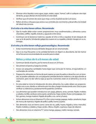 16 Guía Nutricional • Consejos Saludables • Recetario
	 Eliminar otros líquidos como agua, jugos, atoles, sopas,“tomas”, café o cualquier otro tipo
de leche, ya que afectan el crecimiento en esta edad.
	 Verificar que el número de veces que moja u orina el pañal sea de 6 a 8 veces.
	 Referir al niño o niña para que asista a sus controles de crecimiento y desarrollo a la Unidad
de Salud más cercana.
Si el niño o la niña tienen cólicos. Recomiende:
	 Que la madre debe evitar comer preparaciones muy condimentadas y alimentos como:
chocolate, coliflor, repollo, brócoli, y aguacate entre otros.
	 Continuar con la lactancia materna y ayudar al niño o niña a expulsar el aire después de
que se le de pecho, brindando golpecitos suaves en su espalda y dando masajes en su es-
tomago.
Si el niño y la niña tienen reflujo gastroesofágico. Recomiende:
	 Evitar movimientos bruscos del bebe después de ser amamantado.
	 Que si es muy frecuente o si la cantidad de leche sin digerir es abundante, dar de mamar
en la frecuencia recomendada de acuerdo para la edad.
Niños y niñas de 6 a 8 meses de edad
	 Continuar dando el pecho, por lo menos 8 veces en 24 horas.
	 Dar primero el pecho y luego la comida.
	 Iniciar con pequeñas cantidades hasta lograr que coma por lo menos, el equivalente a 3
cucharadas de comida.
	 Preparar los alimentos en forma de puré espeso ya sean licuados o desechos con un tene-
dor, se pueden ablandar con una pequeña cantidad de leche materna o de agua donde se
cocinaron, pero no dar sólo la sopa ya que los nutrientes están en el alimento y no en la
sopa.
	 En esta edad se inicia la introducción de otros alimentos, los cuales deben ser proporcio-
nados uno a uno, dando un alimento por tres días y luego introduciendo otro. Esto es para
verificar su tolerancia y posteriormente poderlos combinar.
	 Los alimentos que pueden introducirse son: papa, plátano, arroz, camote, frijoles molidos
y colados, tortilla; verduras como ayote, zanahorias, hojas verdes; frutas como papaya, me-
lón, guineo, mango maduro, hígado de pollo o res, carne y huevo.
	 Incluir alimentos ricos enVitamina“A”y Zinc como mango, papaya, melón, zanahoria, hojas
de mora y de espinaca, hígado de pollo o pollo, huevo y queso.
	 Dar alimentos ricos en hierro como: carne de res, pollo, huevo, hígado y otros menudos,
frijoles molidos y colados y hojas verdes. (Mora, chipilín, espinaca, hojas de rábano).
	 Dar alimentos ricos en vitamina“C”como mango, papaya, melón naranja, tomate.
 