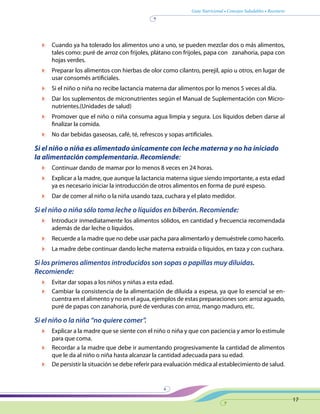 Guía Nutricional • Consejos Saludables • Recetario
17
	 Cuando ya ha tolerado los alimentos uno a uno, se pueden mezclar dos o más alimentos,
tales como: puré de arroz con frijoles, plátano con frijoles, papa con zanahoria, papa con
hojas verdes.
	 Preparar los alimentos con hierbas de olor como cilantro, perejil, apio u otros, en lugar de
usar consomés artificiales.
	 Si el niño o niña no recibe lactancia materna dar alimentos por lo menos 5 veces al día.
	 Dar los suplementos de micronutrientes según el Manual de Suplementación con Micro-
nutrientes.(Unidades de salud)
	 Promover que el niño o niña consuma agua limpia y segura. Los líquidos deben darse al
finalizar la comida.
	 No dar bebidas gaseosas, café, té, refrescos y sopas artificiales.
Si el niño o niña es alimentado únicamente con leche materna y no ha iniciado
la alimentación complementaria. Recomiende:
	 Continuar dando de mamar por lo menos 8 veces en 24 horas.
	 Explicar a la madre, que aunque la lactancia materna sigue siendo importante, a esta edad
ya es necesario iniciar la introducción de otros alimentos en forma de puré espeso.
	 Dar de comer al niño o la niña usando taza, cuchara y el plato medidor.
Si el niño o niña sólo toma leche o líquidos en biberón. Recomiende:
	 Introducir inmediatamente los alimentos sólidos, en cantidad y frecuencia recomendada
además de dar leche o líquidos.
	 Recuerde a la madre que no debe usar pacha para alimentarlo y demuéstrele como hacerlo.
	 La madre debe continuar dando leche materna extraída o líquidos, en taza y con cuchara.
Si los primeros alimentos introducidos son sopas o papillas muy diluidas.
Recomiende:
	 Evitar dar sopas a los niños y niñas a esta edad.
	 Cambiar la consistencia de la alimentación de diluida a espesa, ya que lo esencial se en-
cuentra en el alimento y no en el agua, ejemplos de estas preparaciones son: arroz aguado,
puré de papas con zanahoria, puré de verduras con arroz, mango maduro, etc.
Si el niño o la niña “no quiere comer”.
	 Explicar a la madre que se siente con el niño o niña y que con paciencia y amor lo estimule
para que coma.
	 Recordar a la madre que debe ir aumentando progresivamente la cantidad de alimentos
que le da al niño o niña hasta alcanzar la cantidad adecuada para su edad.
	 De persistir la situación se debe referir para evaluación médica al establecimiento de salud.
 