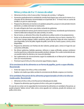 18 Guía Nutricional • Consejos Saludables • Recetario
Niños y niñas de 9 a 11 meses de edad
	 Alimentar al niño o niña 4 veces al día: 3 tiempos de comida y 1 refrigerio.
	 Aumentar gradualmente la cantidad de comida hasta lograr que coma por lo menos 4 cu-
charadas de los alimentos recomendados en el período de 6 – 8 meses más un cuarto de
tortilla ó un pan en cada tiempo.
	 Preparar los alimentos en trocitos o en pedazos pequeños, ya que en este período inicia la
dentición y se debe estimular la masticación.
	 En cada refrigerio dar fruta o pan dulce, evitando las golosinas.
	 Continuar dando de mamar, por lo menos 6 veces en 24 horas, recordando que la lactancia
materna debe darse después de cada comida y no antes.
	 Dar al menos un alimento frito al día. De preferencia utilizar aceite en las preparaciones.
	 Incluir en la alimentación diaria del niño y la niña, alimentos ricos en hierro, vitamina“A”y
zinc como: mango, papaya, melón, zanahoria, ayote, aguacate, hojas de mora, espinaca u
otra disponible; carne de pollo, hígado de pollo, carne de res, huevo, queso, crema y otros
disponibles.
	 Preparar los alimentos con hierbas de olor (cilantro, perejil, apio u otros) en lugar de usar
consomés artificiales.
	 No ofrecer golosinas, bebidas gaseosas, refrescos o sopas artificiales, porque contienen
muchos químicos y colorantes que pueden producir alergias. Por su alto contenido de azú-
car pueden dañar los dientes y ser causa de obesidad.
	 Dar suplementos de micronutrientes según lo establecido en el Manual de Suplementa-
ción con micronutrientes.
	 Promover que el niño y la niña consuman agua limpia y segura.
Si la consistencia de los alimentos es en forma de papillas, purés o sopas diluidas.
Recomiende:
	 Evitar dar sopas a los niños y niñas a esta edad.
	 Explicar a la madre que debe cambiar la consistencia de diluida a espesa o en trocitos.
Si la cantidad y frecuencia de los alimentos proporcionados al niño o la niña son
inadecuadas. Recomiende:
	 Alimentar al niño o niña, en la frecuencia indicada para la edad.
	 Preparar los alimentos que le gustan al niño o niña, pero no golosinas.
En caso de no contar con la capacidad de incrementar los alimentos en cantidad y frecuencia, se
puede preparar “platos únicos” tales como: arroz aguado con verduras, picado de verduras con
pollo, entre otros.
 