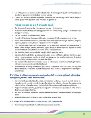 Guía Nutricional • Consejos Saludables • Recetario
21
	 Los niños y niñas se distraen fácilmente a la hora de comer, por lo que la familia debe estar
pendiente que se terminen toda la comida servida.
	 Oriente a la madre que debe ofrecer los alimentos con paciencia y cariño. Hacer prepara-
ciones que al niño le gustan pero evitando las golosinas.
Niños y niñas de 2 a 4 años de edad
	 Dar de comer 5 veces al día: 3 tiempos de comida y 2 refrigerios.
	 Aumentar la cantidad de comida según el niño o la niña quiera y agregar 1 tortilla en cada
tiempo de comida.
	 Dar por lo menos un alimento frito al día.
	 En cada refrigerio dar fruta, pan dulce, pan francés con frijoles, queso, crema, o miel.
	 Incluir en la alimentación diaria, alimentos ricos en hierro como: hojas de mora, chipilín,
espinaca, frijoles, huevo, hígado y otros menudos de pollo.
	 En la alimentación de la niña o niño incluir por lo menos un alimento rico en vitamina “A”
o zinc, como: mango, papaya, zanahoria, ayote, hojas de mora, espinaca, hígado de pollo,
azúcar fortificada con vitamina“A”, arroz, avena y otros cereales.
	 Dar todos los días 2 vasos de leche o atoles fortificados con hierro.
	 No dar golosinas, bebidas gaseosas, refrescos o sopas artificiales, porque contienen quí-
micos y colorantes que pueden producir alergias y que por su alto contenido de azúcar
pueden dañar los dientes y ser causa de obesidad.
	 Dar suplementos de micronutrientes según lo establecido en el Manual de Suplementa-
ción con micronutrientes.(Unidad de Salud).
	 Promover que el niño y niña beban agua limpia y segura en una taza o vaso. Los líquidos
deben darse una hora antes o una hora después de la comida y de preferencia a tempera-
tura normal.
Si el niño o la niña no consume la cantidad, en la frecuencia y tipo de alimentos
apropiados para su edad. Recomiende:
	 Incrementar la cantidad de alimentos, aumentando un tiempo más de comida o una cu-
charada más de comida en cada tiempo. Dar alimentos sólidos, evitando dar sopas. A esta
edad el niño o niña debe comer 5 veces al día: 3 comidas completas y dos refrigerios.
	 Preparar comidas variadas, que incluyan aquellos alimentos que le gusten al niño, evitan-
do el consumo de golosinas.
	 A la hora de servir los alimentos, la comida debe ser servida preferentemente en su propio
plato.
	 No dar líquidos antes ni durante las comidas, sino hasta el final.
Si la madre está alimentando al niño o niña sólo con biberón.
	 Recomiende integrarlo a la mesa familiar durante las comidas.
 