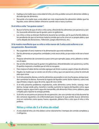 22 Guía Nutricional • Consejos Saludables • Recetario
	 Explique a la madre que a esta edad el niño y la niña ya debe consumir alimentos sólidos y
de todo tipo de alimentos,
	 Recuerde a la madre que a esta edad son más importantes los alimentos sólidos que los
líquidos, estos últimos deben ofrecerse usando vaso o taza y cuchara.
Si el niño o niña “no quiere comer”.
	 Buscar la forma de que el niño o niña coma, ofreciendo los alimentos con paciencia y cari-
ño, buscando alimentos que le gusten, pero no golosinas.
	 Los niños o niñas se distraen fácilmente durante las comidas, por lo que la familia debe es-
tar pendiente de que se terminen toda la comida que se les sirve en su propio plato y que
coma alejado de distractores. (Televisión, juegos electrónicos, etc.)
Si la madre manifiesta que su niño o niña menor de 5 años está enfermo o en
recuperación. Recomiende:
	 No suspender el seno materno ni la alimentación que está recibiendo.
	 Dar los alimentos en pequeñas cantidades y más veces al día, ya que estos no le van a hacer
daño.
	 Preparar alimentos de consistencia suave como por ejemplo: papa, arroz, plátano o verdu-
ras al vapor.
	 Dar al niño alimentos que le gustan (no golosinas), ofreciéndoselos con paciencia y cariño.
El apetito mejorará a medida que el niño se recupere.
	 Para mejorar el sabor de las comidas agregue sal, limón o azúcar, según el tipo de alimento.
	 Dígale a la madre que se siente con el niño o niña y que con paciencia y amor lo estimule
para que coma.
	 Si el niño presenta diarrea, evite los alimentos azucarados o con mucha grasa, porque pue-
den aumentar la diarrea. Aumente la ingesta de líquidos como: leche materna, suero oral,
agua limpia y segura, agua de arroz, agua de coco verde.
	 Si el niño presenta problemas respiratorios, evite alimentos como: limón, naranja, man-
darina, mango verde, piña, marañón o sandía; aumente la ingesta de líquidos como: agua
limpia y segura, agua miel o agua de manzanilla y dé alimentos fritos como: plátano, papa
o frijoles para reponer la energía perdida.
	 Si el niño se encuentra en proceso de recuperación, dar una comida más al día durante las
dos semanas siguientes a la enfermedad para recuperar lo que perdió; buscar alimentos
ricos en nutrientes como queso, huevo, aguacate, plátano frito u otro que el niño o niña
prefiera.
Niños y niñas de 5 a 9 años de edad
	 A esta edad el niño y la niña deben comer diariamente 3 tiempos de comida completos y
2 refrigerios.
 