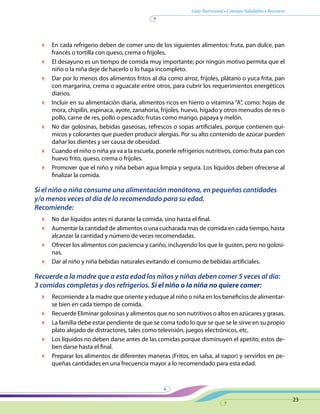 Guía Nutricional • Consejos Saludables • Recetario
23
	 En cada refrigerio deben de comer uno de los siguientes alimentos: fruta, pan dulce, pan
francés o tortilla con queso, crema o frijoles.
	 El desayuno es un tiempo de comida muy importante; por ningún motivo permita que el
niño o la niña deje de hacerlo o lo haga incompleto.
	 Dar por lo menos dos alimentos fritos al día como arroz, frijoles, plátano o yuca frita, pan
con margarina, crema o aguacate entre otros, para cubrir los requerimientos energéticos
diarios.
	 Incluir en su alimentación diaria, alimentos ricos en hierro o vitamina “A”, como: hojas de
mora, chipilín, espinaca, ayote, zanahoria, frijoles, huevo, hígado y otros menudos de res o
pollo, carne de res, pollo o pescado; frutas como mango, papaya y melón.
	 No dar golosinas, bebidas gaseosas, refrescos o sopas artificiales, porque contienen quí-
micos y colorantes que pueden producir alergias. Por su alto contenido de azúcar pueden
dañar los dientes y ser causa de obesidad.
	 Cuando el niño o niña ya va a la escuela, ponerle refrigerios nutritivos, como: fruta pan con
huevo frito, queso, crema o frijoles.
	 Promover que el niño y niña beban agua limpia y segura. Los líquidos deben ofrecerse al
finalizar la comida.
Si el niño o niña consume una alimentación monótona, en pequeñas cantidades
y/o menos veces al día de lo recomendado para su edad.
Recomiende:
	 No dar líquidos antes ni durante la comida, sino hasta el final.
	 Aumentar la cantidad de alimentos o una cucharada mas de comida en cada tiempo, hasta
alcanzar la cantidad y número de veces recomendadas.
	 Ofrecer los alimentos con paciencia y cariño, incluyendo los que le gusten, pero no golosi-
nas.
	 Dar al niño y niña bebidas naturales evitando el consumo de bebidas artificiales.
Recuerde a la madre que a esta edad los niños y niñas deben comer 5 veces al día:
3 comidas completas y dos refrigerios. Si el niño o la niña no quiere comer:
	 Recomiende a la madre que oriente y eduque al niño o niña en los beneficios de alimentar-
se bien en cada tiempo de comida.
	 Recuerde Eliminar golosinas y alimentos que no son nutritivos o altos en azúcares y grasas.
	 La familia debe estar pendiente de que se coma todo lo que se que se le sirve en su propio
plato alejado de distractores, tales como televisión, juegos electrónicos, etc.
	 Los líquidos no deben darse antes de las comidas porque disminuyen el apetito, estos de-
ben darse hasta el final.
	 Preparar los alimentos de diferentes maneras (Fritos, en salsa, al vapor) y servirlos en pe-
queñas cantidades en una frecuencia mayor a lo recomendado para esta edad.
 