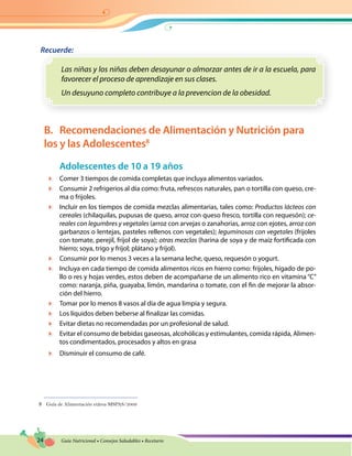 24 Guía Nutricional • Consejos Saludables • Recetario
Recuerde:
Las niñas y los niñas deben desayunar o almorzar antes de ir a la escuela, para
favorecer el proceso de aprendizaje en sus clases.
Un desuyuno completo contribuye a la prevencion de la obesidad.
B.	 Recomendaciones de Alimentación y Nutrición para
los y las Adolescentes8
Adolescentes de 10 a 19 años
	 Comer 3 tiempos de comida completas que incluya alimentos variados.
	 Consumir 2 refrigerios al día como: fruta, refrescos naturales, pan o tortilla con queso, cre-
ma o frijoles.
	 Incluir en los tiempos de comida mezclas alimentarias, tales como: Productos lácteos con
cereales (chilaquilas, pupusas de queso, arroz con queso fresco, tortilla con requesón); ce-
reales con legumbres y vegetales (arroz con arvejas o zanahorias, arroz con ejotes, arroz con
garbanzos o lentejas, pasteles rellenos con vegetales); leguminosas con vegetales (frijoles
con tomate, perejil, fríjol de soya); otras mezclas (harina de soya y de maíz fortificada con
hierro; soya, trigo y fríjol; plátano y fríjol).
	 Consumir por lo menos 3 veces a la semana leche, queso, requesón o yogurt.
	 Incluya en cada tiempo de comida alimentos ricos en hierro como: frijoles, hígado de po-
llo o res y hojas verdes, estos deben de acompañarse de un alimento rico en vitamina “C”
como: naranja, piña, guayaba, limón, mandarina o tomate, con el fin de mejorar la absor-
ción del hierro.
	 Tomar por lo menos 8 vasos al día de agua limpia y segura.
	 Los líquidos deben beberse al finalizar las comidas.
	 Evitar dietas no recomendadas por un profesional de salud.
	 Evitar el consumo de bebidas gaseosas, alcohólicas y estimulantes, comida rápida, Alimen-
tos condimentados, procesados y altos en grasa
	 Disminuir el consumo de café.
8	 Guía de Alimentación etárea MSPAS/2009
 