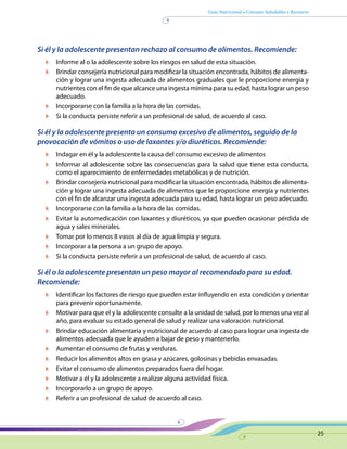 Guía Nutricional • Consejos Saludables • Recetario
25
Si él y la adolescente presentan rechazo al consumo de alimentos. Recomiende:
	 Informe al o la adolescente sobre los riesgos en salud de esta situación.
	 Brindar consejería nutricional para modificar la situación encontrada, hábitos de alimenta-
ción y lograr una ingesta adecuada de alimentos graduales que le proporcione energía y
nutrientes con el fin de que alcance una ingesta mínima para su edad, hasta lograr un peso
adecuado.
	 Incorporarse con la familia a la hora de las comidas.
	 Si la conducta persiste referir a un profesional de salud, de acuerdo al caso.
Si él y la adolescente presenta un consumo excesivo de alimentos, seguido de la
provocación de vómitos o uso de laxantes y/o diuréticos. Recomiende:
	 Indagar en él y la adolescente la causa del consumo excesivo de alimentos
	 Informar al adolescente sobre las consecuencias para la salud que tiene esta conducta,
como el aparecimiento de enfermedades metabólicas y de nutrición.
	 Brindar consejería nutricional para modificar la situación encontrada, hábitos de alimenta-
ción y lograr una ingesta adecuada de alimentos que le proporcione energía y nutrientes
con el fin de alcanzar una ingesta adecuada para su edad, hasta lograr un peso adecuado.
	 Incorporarse con la familia a la hora de las comidas.
	 Evitar la automedicación con laxantes y diuréticos, ya que pueden ocasionar pérdida de
agua y sales minerales.
	 Tomar por lo menos 8 vasos al día de agua limpia y segura.
	 Incorporar a la persona a un grupo de apoyo.
	 Si la conducta persiste referir a un profesional de salud, de acuerdo al caso.
Si él o la adolescente presentan un peso mayor al recomendado para su edad.
Recomiende:
	 Identificar los factores de riesgo que pueden estar influyendo en esta condición y orientar
para prevenir oportunamente.
	 Motivar para que el y la adolescente consulte a la unidad de salud, por lo menos una vez al
año, para evaluar su estado general de salud y realizar una valoración nutricional.
	 Brindar educación alimentaria y nutricional de acuerdo al caso para lograr una ingesta de
alimentos adecuada que le ayuden a bajar de peso y mantenerlo.
	 Aumentar el consumo de frutas y verduras.
	 Reducir los alimentos altos en grasa y azúcares, golosinas y bebidas envasadas.
	 Evitar el consumo de alimentos preparados fuera del hogar.
	 Motivar a él y la adolescente a realizar alguna actividad física.
	 Incorporarlo a un grupo de apoyo.
	 Referir a un profesional de salud de acuerdo al caso.
 