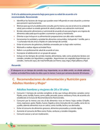 26 Guía Nutricional • Consejos Saludables • Recetario
Si él o la adolescente presenta bajo peso para su edad de acuerdo a lo
recomendado. Recomiende:
	 Identificar los factores de riesgo que pueden estar influyendo en esta situación y orientar
para prevenir oportunamente.
	 Motivar para que el y la adolescente consulte, por lo menos una vez al año en la unidad de
salud, para evaluar su estado general de salud y realizar una valoración nutricional.
	 Brindar educación alimentaria y nutricional de acuerdo al caso para lograr una ingesta de
alimentos adecuada que le ayuden a aumentar su peso y mantenerlo.
	 Orientar a que incluya en su alimentación preparaciones con alto valor nutritivo.
	 Incrementar la cantidad y variedad de alimentos consumidos, incluyendo 1 tortilla, pan o
1 cucharada más de arroz o frijoles en cada tiempo de comida.
	 Evitar el consumo de golosinas y bebidas envasadas por su bajo valor nutritivo.
	 Motivarlo a realizar alguna actividad física.
	 Referir a un profesional de salud de acuerdo al caso.
	 Incorporar al adolescente en un grupo de apoyo.
	 Incluya en los tiempos de comida mezclas alimentarias, tales como productos lácteos con
cereales, cereales con legumbres y vegetales , leguminosas con vegetales leguminosas con
cereales , harina de soya y de maíz fortificada con hierro; soya, trigo y fríjol; plátano y fríjol.
Recuerde:
El desayuno es un tiempo de comida muy importante, no se debe omitir, no olvide además
realizar actividad física todos los días o por lo menos 3 veces por semana durante 30 minutos.
C.	 Recomendaciones de alimentación y Nutrición para
Adultos Hombre y Mujer8
Adultos hombres y mujeres de 20 a 59 años
	 Consumir 3 tiempos de comida completos al día; que incluya alimentos variados como:
frijoles, arroz, tortilla, huevo, carne, pollo, pescado, queso, verduras y fruta, de acuerdo a lo
establecido en la Guía de Recomendaciones Nutricionales.
	 Consumir por lo menos una vez al día alimentos ricos en hierro: hojas verdes (Chipilín,
mora, espinaca), ayote, frijoles, huevo, hígado y otros menudos de res o pollo, carne de res
y pollo; además alimentos ricos en calcio, como: tortilla, leche y sus derivados.
	 Evitar el consumo de alimentos grasosos, alimentos procesados y comida rápida.
	 Aumente el consumo de fibra como: frutas, verduras y cereales integrales.
	 Consumir azúcar y sal con moderación.
 