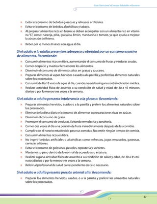 Guía Nutricional • Consejos Saludables • Recetario
27
	 Evitar el consumo de bebidas gaseosas y refrescos artificiales.
	 Evitar el consumo de bebidas alcohólicas y tabaco.
	 Al preparar alimentos ricos en hierro se deben acompañar con un alimento rico en vitami-
na “C”, como: naranja, piña, guayaba, limón, mandarina o tomate, ya que ayuda a mejorar
la absorción del hierro.
	 Beber por lo menos 8 vasos con agua al día.
Si el adulto o la adulta presentan sobrepeso u obesidad por un consumo excesivo
de alimentos. Recomiende:
	 Consumir alimentos ricos en fibra, aumentando el consumo de frutas y verduras crudas.
	 Comer despacio y masticar lentamente los alimentos.
	 Disminuir el consumo de alimentos altos en grasas y azucares.
	 Preparar alimentos al vapor, hervidos o asados a la parrilla y preferir los alimentos naturales
sobre los procesados.
	 Consumir de 8 a 10 vasos de agua al día, cuando no exista ninguna contraindicación médica.
	 Realizar actividad física de acuerdo a su condición de salud y edad, de 30 a 45 minutos
diarios o por lo menos tres veces a la semana.
Si el adulto o adulta presenta intolerancia a la glucosa. Recomiende:
	 Preparar alimentos hervidos, asados o a la parrilla y preferir los alimentos naturales sobre
los procesados.
	 Eliminar de la dieta diaria el consumo de alimentos o preparaciones ricas en azúcar.
	 Disminuir el consumo de grasa.
	 Promover el consumo de verduras. Evitando remolacha y zanahoria.
	 Comer dos veces al día una porción de fruta inmediatamente después de las comidas.
	 Cumplir con el horario establecido para sus comidas. No omitir ningún tiempo de comida.
	 Consumir alimentos ricos en fibra.
	 No ingerir bebidas artificiales o alcohólicas como: refrescos, jugos envasados, gaseosas,
cervezas o licores.
	 Evitar el consumo de golosinas, pasteles, repostería y sorbetes.
	 Mantener su peso dentro de lo normal de acuerdo a su estatura.
	 Realizar alguna actividad física de acuerdo a su condición de salud y edad, de 30 a 45 mi-
nutos diarios o por lo menos tres veces a la semana.
	 Referir al profesional de salud correspondiente en caso necesario.
Si el adulto o adulta presenta presión arterial alta. Recomiende:
	 Preparar los alimentos hervidos, asados, o a la parrilla y preferir los alimentos naturales
sobre los procesados.
 