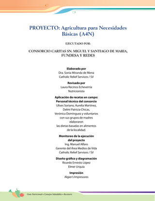 Guía Nutricional • Consejos Saludables • Recetario
PROYECTO: Agricultura para Necesidades
Básicas (A4N)
EJECUTADO POR:
CONSORCIO CARITAS SN. MIGUEL Y SANTIAGO DE MARIA,
FUNDESA Y REDES
Elaborado por
Dra. Sonia Miranda de Mena
Catholic Relief Services / SV
Revisado por
Laura Recinos Echeverría
Nutricionista
Aplicación de recetas en campo:
Personal técnico del consorcio
Ulises Soriano, Aurelia Martínez,
Delmi Patricia Chicas,
Verónica Domínguez y voluntarios
con sus grupos de madres
elaboraron
las dietas basadas en alimentos
de la localidad.
Monitoreo de la ejecución
del proyecto
Ing. Manuel Alfaro
Gerente del Área Medios de Vida
Catholic Relief Services / SV
Diseño gráfico y diagramación
Ricardo Ernesto López
Elmer Urquía
Impresión
Algier’s Impresores
 