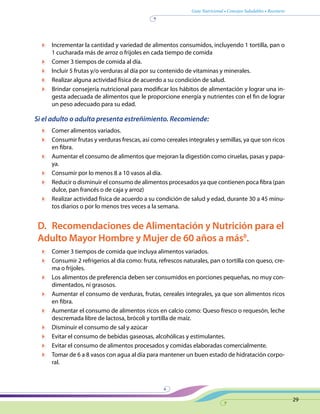 Guía Nutricional • Consejos Saludables • Recetario
29
	 Incrementar la cantidad y variedad de alimentos consumidos, incluyendo 1 tortilla, pan o
1 cucharada más de arroz o frijoles en cada tiempo de comida
	 Comer 3 tiempos de comida al día.
	 Incluir 5 frutas y/o verduras al día por su contenido de vitaminas y minerales.
	 Realizar alguna actividad física de acuerdo a su condición de salud.
	 Brindar consejería nutricional para modificar los hábitos de alimentación y lograr una in-
gesta adecuada de alimentos que le proporcione energía y nutrientes con el fin de lograr
un peso adecuado para su edad.
Si el adulto o adulta presenta estreñimiento. Recomiende:
	 Comer alimentos variados.
	 Consumir frutas y verduras frescas, así como cereales integrales y semillas, ya que son ricos
en fibra.
	 Aumentar el consumo de alimentos que mejoran la digestión como ciruelas, pasas y papa-
ya.
	 Consumir por lo menos 8 a 10 vasos al día.
	 Reducir o disminuir el consumo de alimentos procesados ya que contienen poca fibra (pan
dulce, pan francés o de caja y arroz)
	 Realizar actividad física de acuerdo a su condición de salud y edad, durante 30 a 45 minu-
tos diarios o por lo menos tres veces a la semana.
D.	 Recomendaciones de Alimentación y Nutrición para el
Adulto Mayor Hombre y Mujer de 60 años a más8
.
	 Comer 3 tiempos de comida que incluya alimentos variados.
	 Consumir 2 refrigerios al día como: fruta, refrescos naturales, pan o tortilla con queso, cre-
ma o frijoles.
	 Los alimentos de preferencia deben ser consumidos en porciones pequeñas, no muy con-
dimentados, ni grasosos.
	 Aumentar el consumo de verduras, frutas, cereales integrales, ya que son alimentos ricos
en fibra.
	 Aumentar el consumo de alimentos ricos en calcio como: Queso fresco o requesón, leche
descremada libre de lactosa, brócoli y tortilla de maíz.
	 Disminuir el consumo de sal y azúcar
	 Evitar el consumo de bebidas gaseosas, alcohólicas y estimulantes.
	 Evitar el consumo de alimentos procesados y comidas elaboradas comercialmente.
	 Tomar de 6 a 8 vasos con agua al día para mantener un buen estado de hidratación corpo-
ral.
 