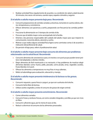 30 Guía Nutricional • Consejos Saludables • Recetario
	 Realizar actividad física regularmente de acuerdo a su condición de salud y edad durante
30 minutos, tres veces a la semana, usando ropa y zapatos cómodos y seguros
Si el adulto o adulta mayor presenta bajo peso. Recomiende:
	 Consumir preparaciones de comidas variadas y atractivas, tomando en cuenta colores, olo-
res, temperaturas y consistencia.
	 Ofrecer alimentos con paciencia y cariño, preparando con frecuencia las comidas preferi-
das.
	 Fraccionar la alimentación en 5 tiempos de comida al día.
	 Procurar que el adulto mayor coma acompañado de la familia.
	 Orientar a las personas responsables del cuidado del adulto mayor para que mejoren la
comunicación, transmita afecto, atención y cariño.
	 Motivar a que realice alguna actividad física ligera como caminatas cortas ó de acuerdo a
indicación del profesional de salud.
	 De persistir el bajo peso, referir al profesional de salud.
Si el adulto o adulta mayor presenta bajo consumo de alimentos por problemas
relacionados con la salud bucal. Recomiende:
	 Consumir alimentos de consistencia suave, en trocitos o en puré ya que pueden tener pró-
tesis mal adaptadas o dientes móviles.
	 Elegir alimentos de fácil masticación si es necesario, si hay problemas de masticar elegir
alimentos blandos como: huevo, pollo, pescado, carne picada, arroz, vegetales cocidos,
frutas blandas ó en puré.
	 Ofrecer los alimentos a temperaturas no muy frías ni muy calientes.
	 Referir al odontólogo para evaluación, educación y manejo.
Si el adulto o adulta mayor presenta intolerancia a la lactosa o a las grasas.
Recomiende:
	 Consumir requesón, queso fresco o yogurt, ya que son sustitutos de la leche.
	 Consumir leche libre de lactosa.
	 Utilizar aceites vegetales y evitar el consumo de grasas de origen animal.
Si el adulto o adulta mayor presenta estreñimiento. Recomiende:
	 Comer alimentos variados
	 Consumir frutas y verduras frescas, así como cereales integrales y semillas ya que son ricos
en fibra.
	 Consumir suficiente agua, por lo menos 8 vasos al día.
	 Reducir o disminuir el consumo de los alimentos procesados.
 