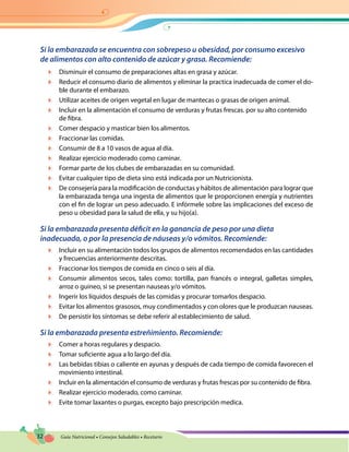 32 Guía Nutricional • Consejos Saludables • Recetario
Si la embarazada se encuentra con sobrepeso u obesidad, por consumo excesivo
de alimentos con alto contenido de azúcar y grasa. Recomiende:
	 Disminuir el consumo de preparaciones altas en grasa y azúcar.
	 Reducir el consumo diario de alimentos y eliminar la practica inadecuada de comer el do-
ble durante el embarazo.
	 Utilizar aceites de origen vegetal en lugar de mantecas o grasas de origen animal.
	 Incluir en la alimentación el consumo de verduras y frutas frescas. por su alto contenido
de fibra.
	 Comer despacio y masticar bien los alimentos.
	 Fraccionar las comidas.
	 Consumir de 8 a 10 vasos de agua al día.
	 Realizar ejercicio moderado como caminar.
	 Formar parte de los clubes de embarazadas en su comunidad.
	 Evitar cualquier tipo de dieta sino está indicada por un Nutricionista.
	 De consejería para la modificación de conductas y hábitos de alimentación para lograr que
la embarazada tenga una ingesta de alimentos que le proporcionen energía y nutrientes
con el fin de lograr un peso adecuado. E infórmele sobre las implicaciones del exceso de
peso u obesidad para la salud de ella, y su hijo(a).
Si la embarazada presenta déficit en la ganancia de peso por una dieta
inadecuada, o por la presencia de náuseas y/o vómitos. Recomiende:
	 Incluir en su alimentación todos los grupos de alimentos recomendados en las cantidades
y frecuencias anteriormente descritas.
	 Fraccionar los tiempos de comida en cinco o seis al día.
	 Consumir alimentos secos, tales como: tortilla, pan francés o integral, galletas simples,
arroz o guineo, si se presentan nauseas y/o vómitos.
	 Ingerir los líquidos después de las comidas y procurar tomarlos despacio.
	 Evitar los alimentos grasosos, muy condimentados y con olores que le produzcan nauseas.
	 De persistir los síntomas se debe referir al establecimiento de salud.
Si la embarazada presenta estreñimiento. Recomiende:
	 Comer a horas regulares y despacio.
	 Tomar suficiente agua a lo largo del día.
	 Las bebidas tibias o caliente en ayunas y después de cada tiempo de comida favorecen el
movimiento intestinal.
	 Incluir en la alimentación el consumo de verduras y frutas frescas por su contenido de fibra.
	 Realizar ejercicio moderado, como caminar.
	 Evite tomar laxantes o purgas, excepto bajo prescripción medica.
 