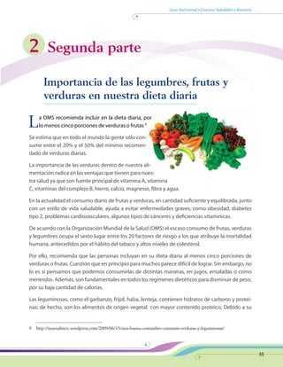 Guía Nutricional • Consejos Saludables • Recetario
35
2 Segunda parte
	 Importancia de las legumbres, frutas y
verduras en nuestra dieta diaria
La OMS recomienda incluir en la dieta diaria, por
lo menos cinco porciones de verduras o frutas 9
Se estima que en todo el mundo la gente sólo con-
sume entre el 20% y el 50% del mínimo recomen-
dado de verduras diarias.
La importancia de las verduras dentro de nuestra ali-
mentación radica en las ventajas que tienen para nues-
tra salud ya que son fuente principal de vitamina A, vitamina
C, vitaminas del complejo B, hierro, calcio, magnesio, fibra y agua.
En la actualidad el consumo diario de frutas y verduras, en cantidad suficiente y equilibrada, junto
con un estilo de vida saludable, ayuda a evitar enfermedades graves, como obesidad, diabetes
tipo 2, problemas cardiovasculares, algunos tipos de cánceres y deficiencias vitamínicas.
De acuerdo con la Organización Mundial de la Salud (OMS) el escaso consumo de frutas, verduras
y legumbres ocupa el sexto lugar entre los 20 factores de riesgo a los que atribuye la mortalidad
humana, antecedidos por el hábito del tabaco y altos niveles de colesterol.
Por ello, recomienda que las personas incluyan en su dieta diaria al menos cinco porciones de
verduras o frutas. Cuestión que en principio para muchos parece difícil de lograr. Sin embargo, no
lo es si pensamos que podemos consumirlas de distintas maneras, en jugos, ensaladas o como
meriendas. Además, son fundamentales en todos los regímenes dietéticos para disminuir de peso,
por su baja cantidad de calorías.
Las leguminosas, como el garbanzo, frijol, haba, lenteja, contienen hidratos de carbono y proteí-
nas; de hecho, son los alimentos de origen vegetal  con mayor contenido proteico. Debido a su
9	 http://journalmex.wordpress.com/2009/06/15/una-buena-costumbre-consumir-verduras-y-leguminosas/
 