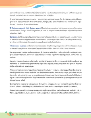 36 Guía Nutricional • Consejos Saludables • Recetario
contenido de fibra, facilitan el tránsito intestinal y evitan el estreñimiento, de tal forma que los
beneficios de incluirla en nuestra dieta diaria son múltiples.
El tener siempre a la mano verduras y leguminosas como garbanzo, flor de calabaza, elote blanco,
granos de elote, elote con chile verde o rojo, hongos, etc., ayudará a tener una alimentación equi-
librada y nutritiva, sin complicaciones.
El Elote con rajas de chile dulce o guaco: El elote te proporciona hidratos de carbono, los cuales
son fuente de energía para tu organismo. El chile te proporciona nutrimentos importantes como
vitaminas A y C.
Garbanzo: La fibra vegetal que se encuentra en altas cantidades en los garbanzos, no sólo mejora
la actividad intestinal y previene el estreñimiento, sino que protege contra ciertos tipos de cáncer, 
previene problemas cardiovasculares y ayuda a controlar la diabetes.
 Chícharos o alverjas: contienen minerales como zinc, hierro y magnesio; nutrimentos esenciales
que nuestro organismo necesita en pequeñas cantidades para funcionar correctamente.
Las legumbres, frutas y verduras además de contener vitaminas y sales minerales contienen pro-
piedades medicinales, ayudando a desintoxicar nuestro organismo de impurezas, eliminando las
toxinas.
La mejor manera de aprovechar todas sus vitaminas y minerales es consumiéndolas crudas, si las
hervimos, es conveniente aprovechar el agua para sopas o purés, porque en ella quedan muchos
de los minerales de las verduras
Al consumir diariamente legumbres hojas verdes, frutas y verduras estamos purificando, desarro-
llando y renovando nuestras células fortaleciendo los tejidos de nuestro cuerpo, ya que estas con-
tienen los seis nutrientes que se necesitan: proteínas, grasas, vitaminas, minerales, carbohidratos y
agua. Así estaremos poniendo en práctica todas las medidas preventivas que nos permitan gozar
de una buena salud.
Es importante rescatar el arte culinaria de nuestros antepasados que hemos ido perdiendo al sus-
tituir la comida saludable por comida“chatarra”que no nos trae ningún beneficio a la salud.
Nuestros antepasados preparaban exquisitos platos nutritivos haciendo uso de las hojas, raíces,
flores, algunos tallos, frutos, con los cuales preparaban recetas sencillas y altamente nutritivas.
 