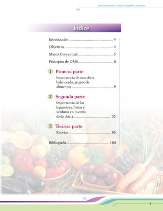 Guía Nutricional • Consejos Saludables • Recetario
3
Introducción.............................................. 4
Objetivos................................................... 4
Marco Conceptual..................................... 5
Principios de OMS..................................... 6
1 Primera parte
Importancia de una dieta
balanceada, grupos de
alimentos............................................ 8
2 Segunda parte
Importancia de las
legumbres, frutas y
verduras en nuestra
dieta diaria........................................ 35
3 Tercera parte
Recetas............................................. 85
Bibliografía............................................. 160
Índice
 