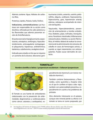 46 Guía Nutricional • Consejos Saludables • Recetario
TOMATILLO21
Nombre científico o latino: Lycopersicum esculentum = Solanum lycopersicum
Además contiene: Agua, Hidratos de carbo-
no, fibra,
Proteínas, Lípidos, Potasio, Sodio, Fósforo.
Indicaciones, contraindicaciones: Las fruc-
tosas son responsables de su acción como
diurético, reforzada por las sales potásicas y
los flavonoides que además presentan ac-
ción de Antinflamatorio.
Elaceiteesencialeshipoglucemiante,expec-
torante, antiséptico, antifúngico, hipocoles-
terolemiante, anticoagulante (antiagregan-
te plaquetario), hipotensor, antihelmíntico,
balsámico, rubefaciente y analgésico local.
Indicado para estados en los que se requiera
un aumento de la diuresis: afecciones geni-
tourinarias (cistitis, ureteritis, uretritis, pielo-
nefritis, oliguria, urolitiasis), hiperazotemia,
hiperuricemia, gota, hipertensión arterial,
edemas, sobrepeso acompañado de reten-
ción de líquidos.
Taquicardia, hipercolesterolemia, preven-
ción de arteriosclerosis y trombo embolis-
mos; Diabetes, gripe, resfriados, bronquitis,
asma. Parasitosis intestinales; Inflamaciones
osteoarticulares. Debido a su acción fibrino-
lítica, el médico deberá de evaluar la conve-
niencia de la administración de extractos de
cebolla en casos de hemorragias activas, o
cuando se sigan tratamientos con anticoa-
gulantes. Puede causar dermatitis de con-
tacto.
El Tomate es una fuente de antioxidantes
(relacionados con la prevención de enfer-
medades degenerativas y cardiovasculares
como cáncer, cataratas y cardiopatías), es-
21 Investigadores del Instituto de Química de la UNAM analizan diversas plantas, entre ellas el tomate
www.elsiglodetorreon.com.mx/.../285376.unam-estudia-propiedades-curativas-del-tomati.htm
pecialmente de vitamina E y en menor me-
dida de vitamina C.
También contiene betacarotenos y flavo-
noides, como quercitina y licopina (éste
es el que le confiere el típico color rojo),
también con potencialidad preventiva, es-
pecialmente en cuanto a los problemas de
próstata.
Otro elemento interesante es el potasio,
aunque este mineral pierde su efecto si el
tomate se toma en zumo preparado, por
 