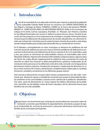 4 Guía Nutricional • Consejos Saludables • Recetario
I.	 Introducción
Araíz de la necesidad de una adecuada nutrición para mejorar la salud de la población
mas vulnerable Catholic Relief Services en consorcio con CARITAS DIOCESANAS de
San Miguel y Santiago de María, FUNDESA y REDES en el marco del proyecto PROMO-
VIENDO LA AGRICULTURA PARA LAS NECESIDADES BÁSICAS (A4N) en los municipios de
Lislique en la Unión, Corinto, Cacaopera, Arambala en  Morazán, San Antonio y Carolina
en San Miguel financiados por Howard G. Buffett Foundation,Decatur, Illinois. Durante la eje-
cución de este proyecto se vio la importancia de investigar y recopilar información básica
necesaria para la elaboración de preparaciones de recetas salvadoreñas con alimentos lo-
cales que incluyen los nutrientes que el cuerpo humano necesita de acuerdo a cada etapa,
siendo indispensables para el adecuado desarrollo físico y mental del ser humano.
En El Salvador y principalmente en estos municipios se destacan los problemas de mal
nutrición tanto por deficiencia como por exceso. Entre los problemas de deficiencia se en-
cuentran la Desnutrición y las Deficiencias de hierro, vitamina A, B, C y D, ácido fólico, yodo
y zinc; por exceso se mencionan las enfermedades crónicas no trasmisibles tales como:
Obesidad, Diabetes, Hipertensión Arterial, Enfermedades Cardiovasculares y algunos tipos
de Cáncer, los cuales afectan negativamente la calidad de vida y aumentan los costos de
atención en salud. Esta situación se debe principalmente a prácticas inadecuadas de ali-
mentación de las personas en los diferentes ciclos de la vida, iniciando con la baja práctica
de lactancia materna exclusiva, introducción temprana e inadecuada de alimentos en ni-
ños y niñas menores de 6 meses y alimentación complementaria inadecuada en cantidad,
frecuencia, variedad y consistencia en los diferentes grupos etáreos1
.
Este manual es básicamente una guía sobre recetas y preparaciones con alto valor nutri-
cional, que destaca la riqueza y variedad de nutrientes que poseen la diversidad de plan-
tas existentes en las comunidades y rescata el arte culinaria de la población salvadoreña.
Con estas guías de alimentación se busca mejorar los hábitos alimenticios de la pobla-
ción, haciendo uso de bebidas a base de frutas naturales y de los alimentos frescos para
beneficio de una vida saludable.
II.	Objetivos
Proporcionar una herramienta que contenga las recomendaciones necesarias sobre ali-
mentación y nutrición, para fortalecer la capacidad de las voluntarias y grupos de apo-
yo en el desarrollo de acciones de promoción y educación alimentaria nutricional en las
familias de los municipios participantes.
1	 Estudio nutricional realizado en 4 Municipios de la zona de trabajo A4N. Dr. Carlos Balcáceres Septiembre
2009.
 